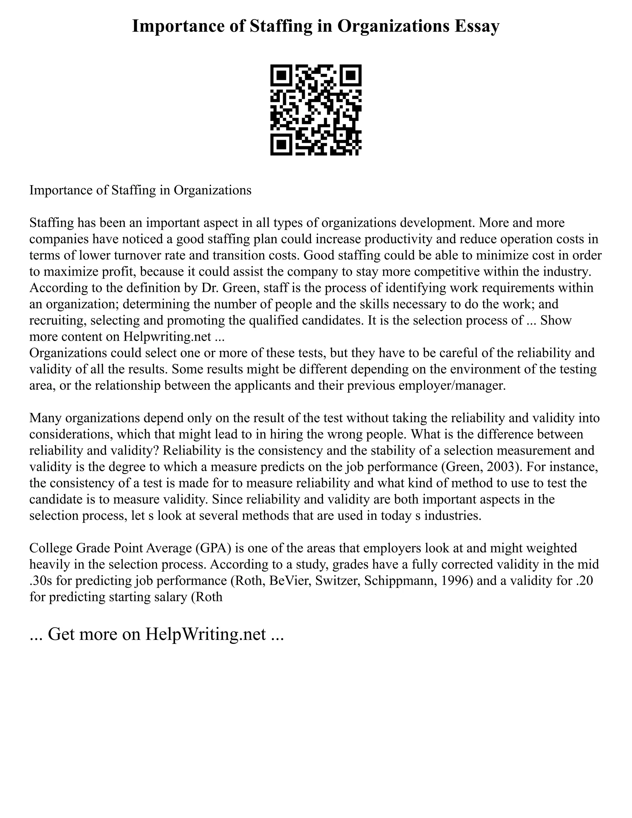 Importance of Staffing in Organizations Essay
Importance of Staffing in Organizations
Staffing has been an important aspect in all types of organizations development. More and more
companies have noticed a good staffing plan could increase productivity and reduce operation costs in
terms of lower turnover rate and transition costs. Good staffing could be able to minimize cost in order
to maximize profit, because it could assist the company to stay more competitive within the industry.
According to the definition by Dr. Green, staff is the process of identifying work requirements within
an organization; determining the number of people and the skills necessary to do the work; and
recruiting, selecting and promoting the qualified candidates. It is the selection process of ... Show
more content on Helpwriting.net ...
Organizations could select one or more of these tests, but they have to be careful of the reliability and
validity of all the results. Some results might be different depending on the environment of the testing
area, or the relationship between the applicants and their previous employer/manager.
Many organizations depend only on the result of the test without taking the reliability and validity into
considerations, which that might lead to in hiring the wrong people. What is the difference between
reliability and validity? Reliability is the consistency and the stability of a selection measurement and
validity is the degree to which a measure predicts on the job performance (Green, 2003). For instance,
the consistency of a test is made for to measure reliability and what kind of method to use to test the
candidate is to measure validity. Since reliability and validity are both important aspects in the
selection process, let s look at several methods that are used in today s industries.
College Grade Point Average (GPA) is one of the areas that employers look at and might weighted
heavily in the selection process. According to a study, grades have a fully corrected validity in the mid
.30s for predicting job performance (Roth, BeVier, Switzer, Schippmann, 1996) and a validity for .20
for predicting starting salary (Roth
... Get more on HelpWriting.net ...
 