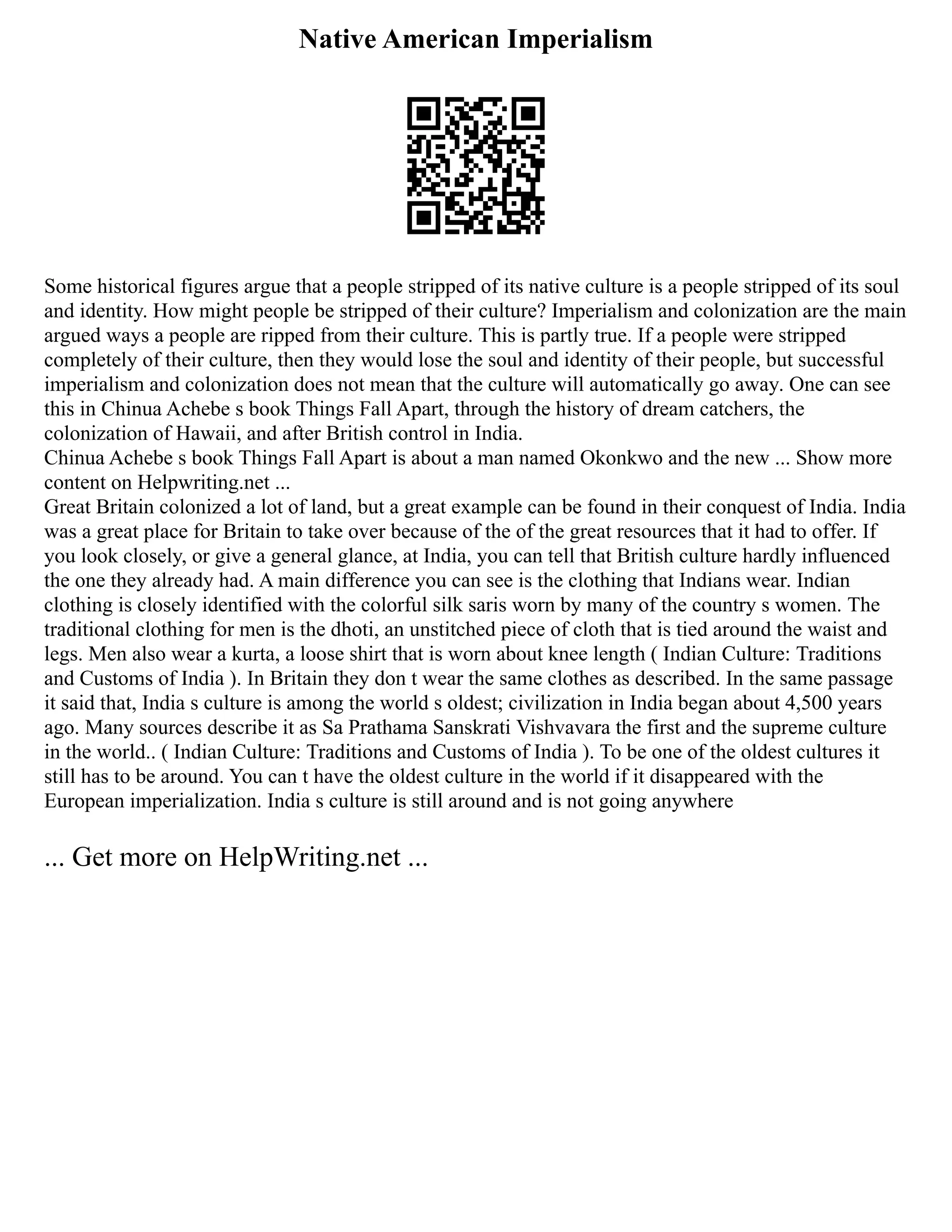 Native American Imperialism
Some historical figures argue that a people stripped of its native culture is a people stripped of its soul
and identity. How might people be stripped of their culture? Imperialism and colonization are the main
argued ways a people are ripped from their culture. This is partly true. If a people were stripped
completely of their culture, then they would lose the soul and identity of their people, but successful
imperialism and colonization does not mean that the culture will automatically go away. One can see
this in Chinua Achebe s book Things Fall Apart, through the history of dream catchers, the
colonization of Hawaii, and after British control in India.
Chinua Achebe s book Things Fall Apart is about a man named Okonkwo and the new ... Show more
content on Helpwriting.net ...
Great Britain colonized a lot of land, but a great example can be found in their conquest of India. India
was a great place for Britain to take over because of the of the great resources that it had to offer. If
you look closely, or give a general glance, at India, you can tell that British culture hardly influenced
the one they already had. A main difference you can see is the clothing that Indians wear. Indian
clothing is closely identified with the colorful silk saris worn by many of the country s women. The
traditional clothing for men is the dhoti, an unstitched piece of cloth that is tied around the waist and
legs. Men also wear a kurta, a loose shirt that is worn about knee length ( Indian Culture: Traditions
and Customs of India ). In Britain they don t wear the same clothes as described. In the same passage
it said that, India s culture is among the world s oldest; civilization in India began about 4,500 years
ago. Many sources describe it as Sa Prathama Sanskrati Vishvavara the first and the supreme culture
in the world.. ( Indian Culture: Traditions and Customs of India ). To be one of the oldest cultures it
still has to be around. You can t have the oldest culture in the world if it disappeared with the
European imperialization. India s culture is still around and is not going anywhere
... Get more on HelpWriting.net ...
 