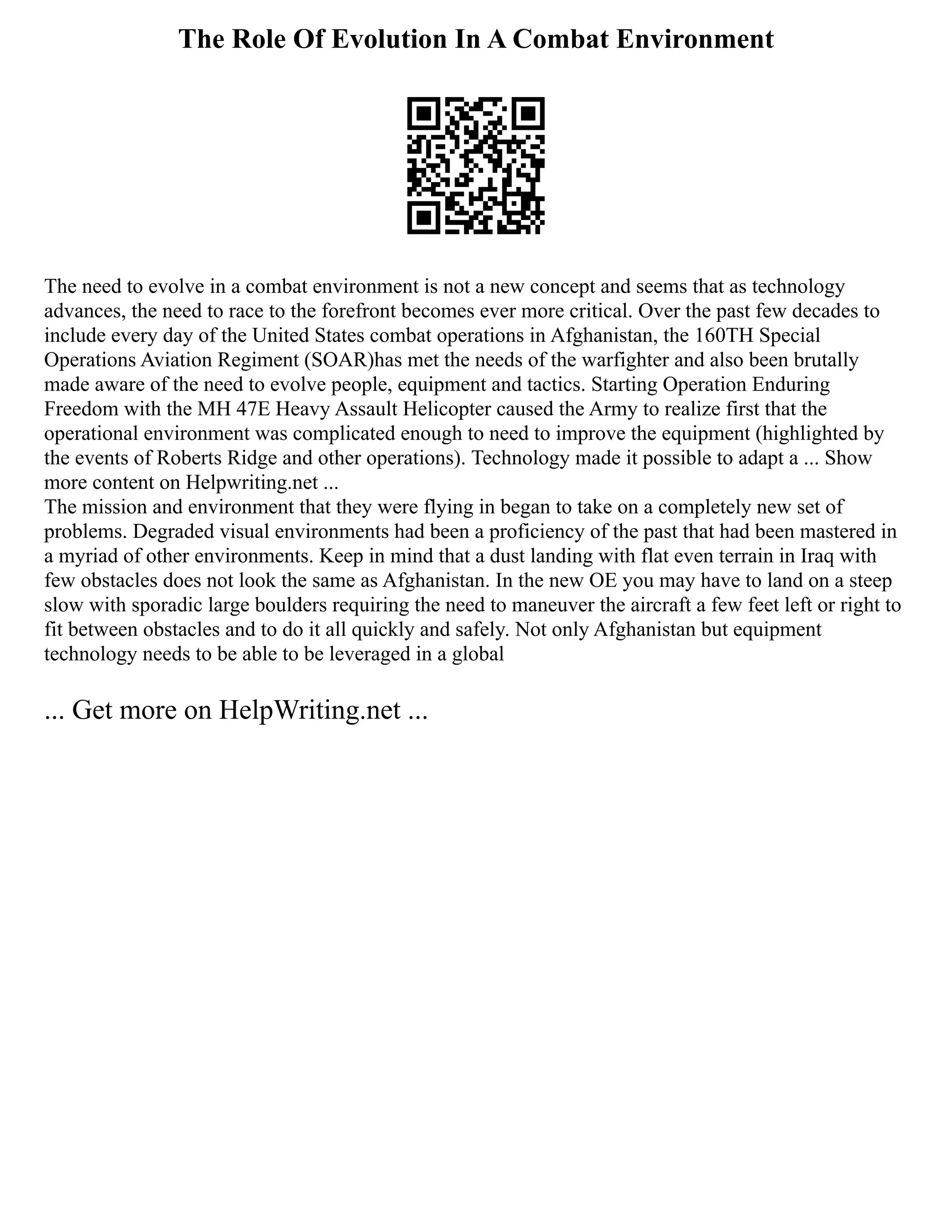 The Role Of Evolution In A Combat Environment
The need to evolve in a combat environment is not a new concept and seems that as technology
advances, the need to race to the forefront becomes ever more critical. Over the past few decades to
include every day of the United States combat operations in Afghanistan, the 160TH Special
Operations Aviation Regiment (SOAR)has met the needs of the warfighter and also been brutally
made aware of the need to evolve people, equipment and tactics. Starting Operation Enduring
Freedom with the MH 47E Heavy Assault Helicopter caused the Army to realize first that the
operational environment was complicated enough to need to improve the equipment (highlighted by
the events of Roberts Ridge and other operations). Technology made it possible to adapt a ... Show
more content on Helpwriting.net ...
The mission and environment that they were flying in began to take on a completely new set of
problems. Degraded visual environments had been a proficiency of the past that had been mastered in
a myriad of other environments. Keep in mind that a dust landing with flat even terrain in Iraq with
few obstacles does not look the same as Afghanistan. In the new OE you may have to land on a steep
slow with sporadic large boulders requiring the need to maneuver the aircraft a few feet left or right to
fit between obstacles and to do it all quickly and safely. Not only Afghanistan but equipment
technology needs to be able to be leveraged in a global
... Get more on HelpWriting.net ...
 