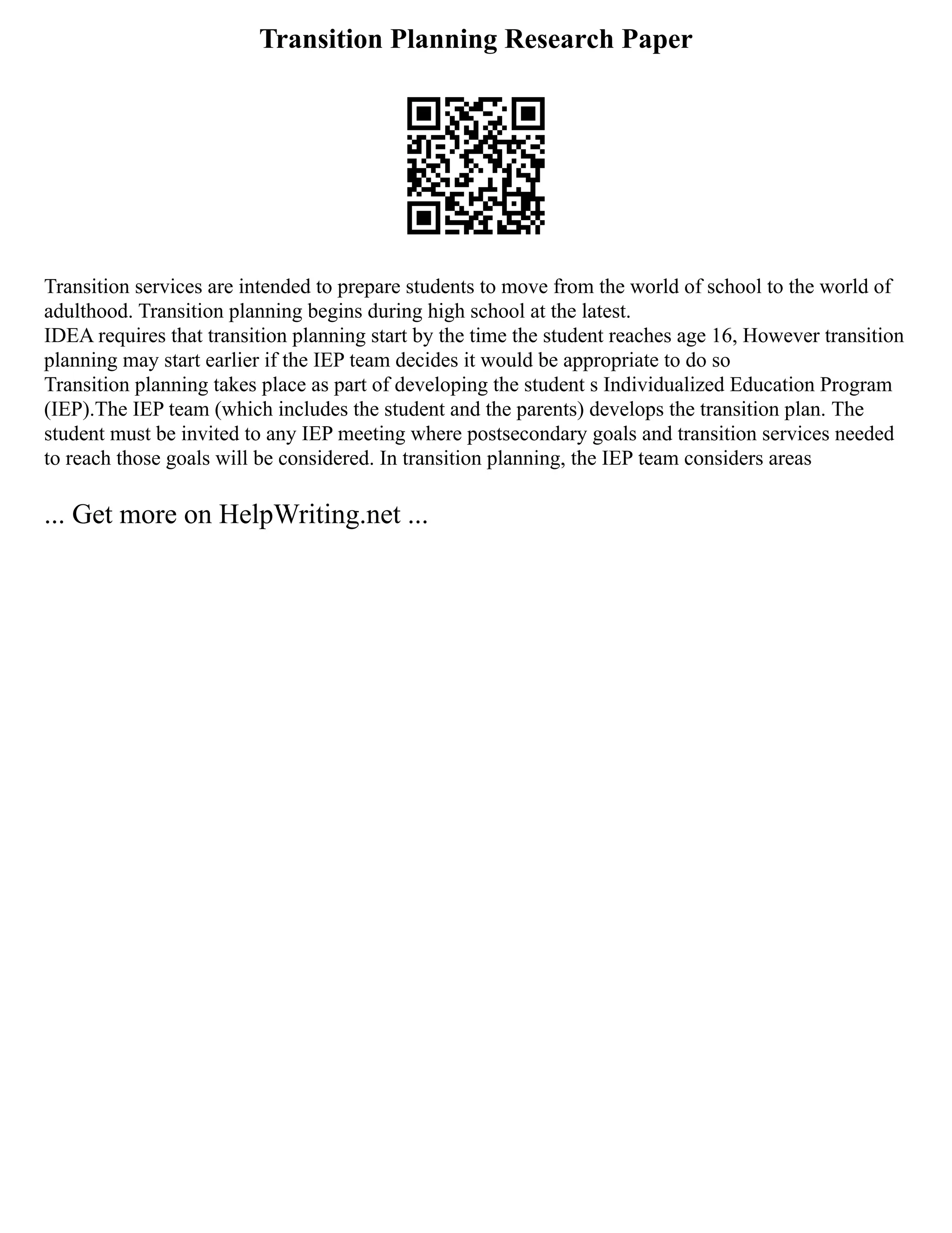 Transition Planning Research Paper
Transition services are intended to prepare students to move from the world of school to the world of
adulthood. Transition planning begins during high school at the latest.
IDEA requires that transition planning start by the time the student reaches age 16, However transition
planning may start earlier if the IEP team decides it would be appropriate to do so
Transition planning takes place as part of developing the student s Individualized Education Program
(IEP).The IEP team (which includes the student and the parents) develops the transition plan. The
student must be invited to any IEP meeting where postsecondary goals and transition services needed
to reach those goals will be considered. In transition planning, the IEP team considers areas
... Get more on HelpWriting.net ...
 