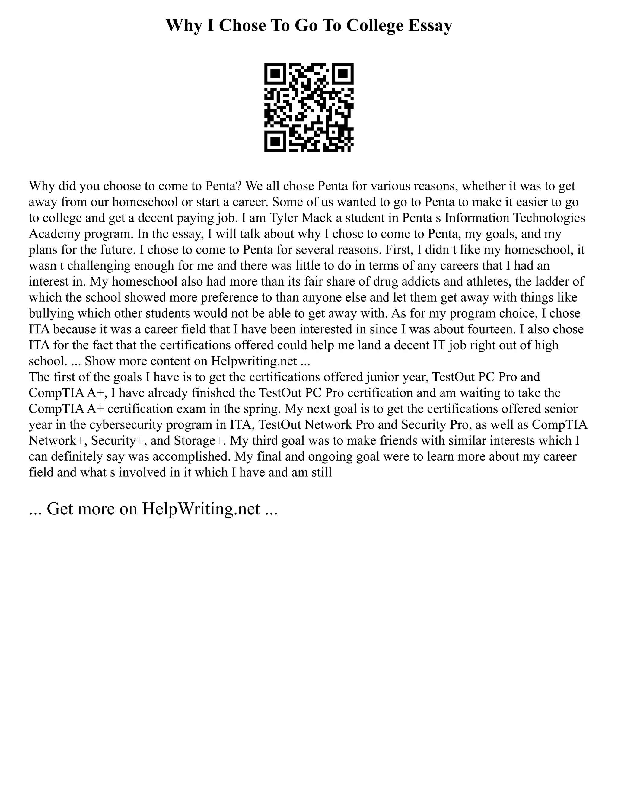 Why I Chose To Go To College Essay
Why did you choose to come to Penta? We all chose Penta for various reasons, whether it was to get
away from our homeschool or start a career. Some of us wanted to go to Penta to make it easier to go
to college and get a decent paying job. I am Tyler Mack a student in Penta s Information Technologies
Academy program. In the essay, I will talk about why I chose to come to Penta, my goals, and my
plans for the future. I chose to come to Penta for several reasons. First, I didn t like my homeschool, it
wasn t challenging enough for me and there was little to do in terms of any careers that I had an
interest in. My homeschool also had more than its fair share of drug addicts and athletes, the ladder of
which the school showed more preference to than anyone else and let them get away with things like
bullying which other students would not be able to get away with. As for my program choice, I chose
ITA because it was a career field that I have been interested in since I was about fourteen. I also chose
ITA for the fact that the certifications offered could help me land a decent IT job right out of high
school. ... Show more content on Helpwriting.net ...
The first of the goals I have is to get the certifications offered junior year, TestOut PC Pro and
CompTIAA+, I have already finished the TestOut PC Pro certification and am waiting to take the
CompTIAA+ certification exam in the spring. My next goal is to get the certifications offered senior
year in the cybersecurity program in ITA, TestOut Network Pro and Security Pro, as well as CompTIA
Network+, Security+, and Storage+. My third goal was to make friends with similar interests which I
can definitely say was accomplished. My final and ongoing goal were to learn more about my career
field and what s involved in it which I have and am still
... Get more on HelpWriting.net ...
 