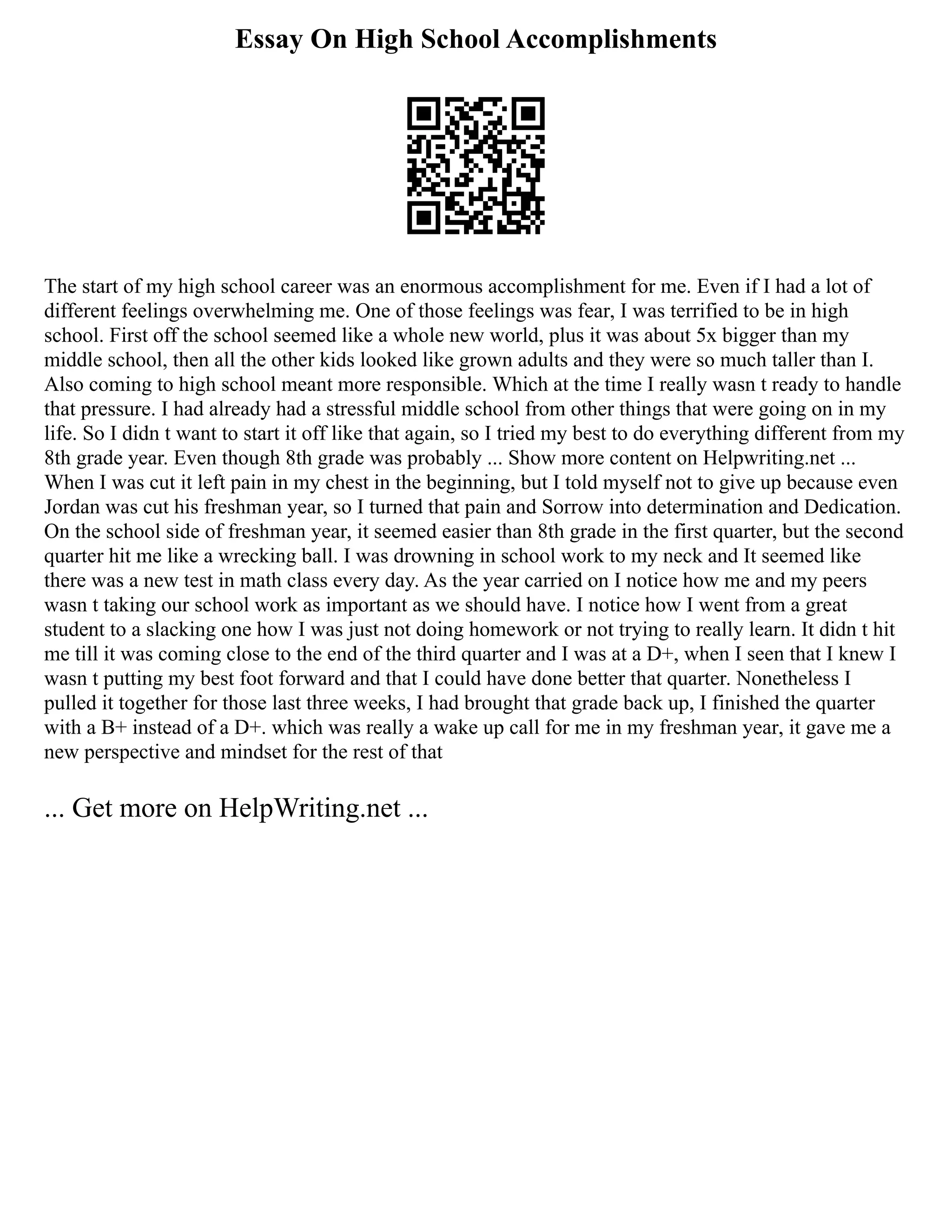 Essay On High School Accomplishments
The start of my high school career was an enormous accomplishment for me. Even if I had a lot of
different feelings overwhelming me. One of those feelings was fear, I was terrified to be in high
school. First off the school seemed like a whole new world, plus it was about 5x bigger than my
middle school, then all the other kids looked like grown adults and they were so much taller than I.
Also coming to high school meant more responsible. Which at the time I really wasn t ready to handle
that pressure. I had already had a stressful middle school from other things that were going on in my
life. So I didn t want to start it off like that again, so I tried my best to do everything different from my
8th grade year. Even though 8th grade was probably ... Show more content on Helpwriting.net ...
When I was cut it left pain in my chest in the beginning, but I told myself not to give up because even
Jordan was cut his freshman year, so I turned that pain and Sorrow into determination and Dedication.
On the school side of freshman year, it seemed easier than 8th grade in the first quarter, but the second
quarter hit me like a wrecking ball. I was drowning in school work to my neck and It seemed like
there was a new test in math class every day. As the year carried on I notice how me and my peers
wasn t taking our school work as important as we should have. I notice how I went from a great
student to a slacking one how I was just not doing homework or not trying to really learn. It didn t hit
me till it was coming close to the end of the third quarter and I was at a D+, when I seen that I knew I
wasn t putting my best foot forward and that I could have done better that quarter. Nonetheless I
pulled it together for those last three weeks, I had brought that grade back up, I finished the quarter
with a B+ instead of a D+. which was really a wake up call for me in my freshman year, it gave me a
new perspective and mindset for the rest of that
... Get more on HelpWriting.net ...
 