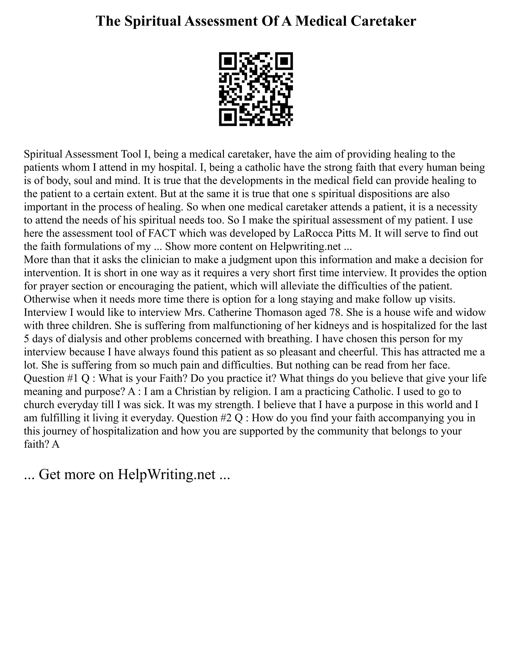 The Spiritual Assessment Of A Medical Caretaker
Spiritual Assessment Tool I, being a medical caretaker, have the aim of providing healing to the
patients whom I attend in my hospital. I, being a catholic have the strong faith that every human being
is of body, soul and mind. It is true that the developments in the medical field can provide healing to
the patient to a certain extent. But at the same it is true that one s spiritual dispositions are also
important in the process of healing. So when one medical caretaker attends a patient, it is a necessity
to attend the needs of his spiritual needs too. So I make the spiritual assessment of my patient. I use
here the assessment tool of FACT which was developed by LaRocca Pitts M. It will serve to find out
the faith formulations of my ... Show more content on Helpwriting.net ...
More than that it asks the clinician to make a judgment upon this information and make a decision for
intervention. It is short in one way as it requires a very short first time interview. It provides the option
for prayer section or encouraging the patient, which will alleviate the difficulties of the patient.
Otherwise when it needs more time there is option for a long staying and make follow up visits.
Interview I would like to interview Mrs. Catherine Thomason aged 78. She is a house wife and widow
with three children. She is suffering from malfunctioning of her kidneys and is hospitalized for the last
5 days of dialysis and other problems concerned with breathing. I have chosen this person for my
interview because I have always found this patient as so pleasant and cheerful. This has attracted me a
lot. She is suffering from so much pain and difficulties. But nothing can be read from her face.
Question #1 Q : What is your Faith? Do you practice it? What things do you believe that give your life
meaning and purpose? A : I am a Christian by religion. I am a practicing Catholic. I used to go to
church everyday till I was sick. It was my strength. I believe that I have a purpose in this world and I
am fulfilling it living it everyday. Question #2 Q : How do you find your faith accompanying you in
this journey of hospitalization and how you are supported by the community that belongs to your
faith? A
... Get more on HelpWriting.net ...
 