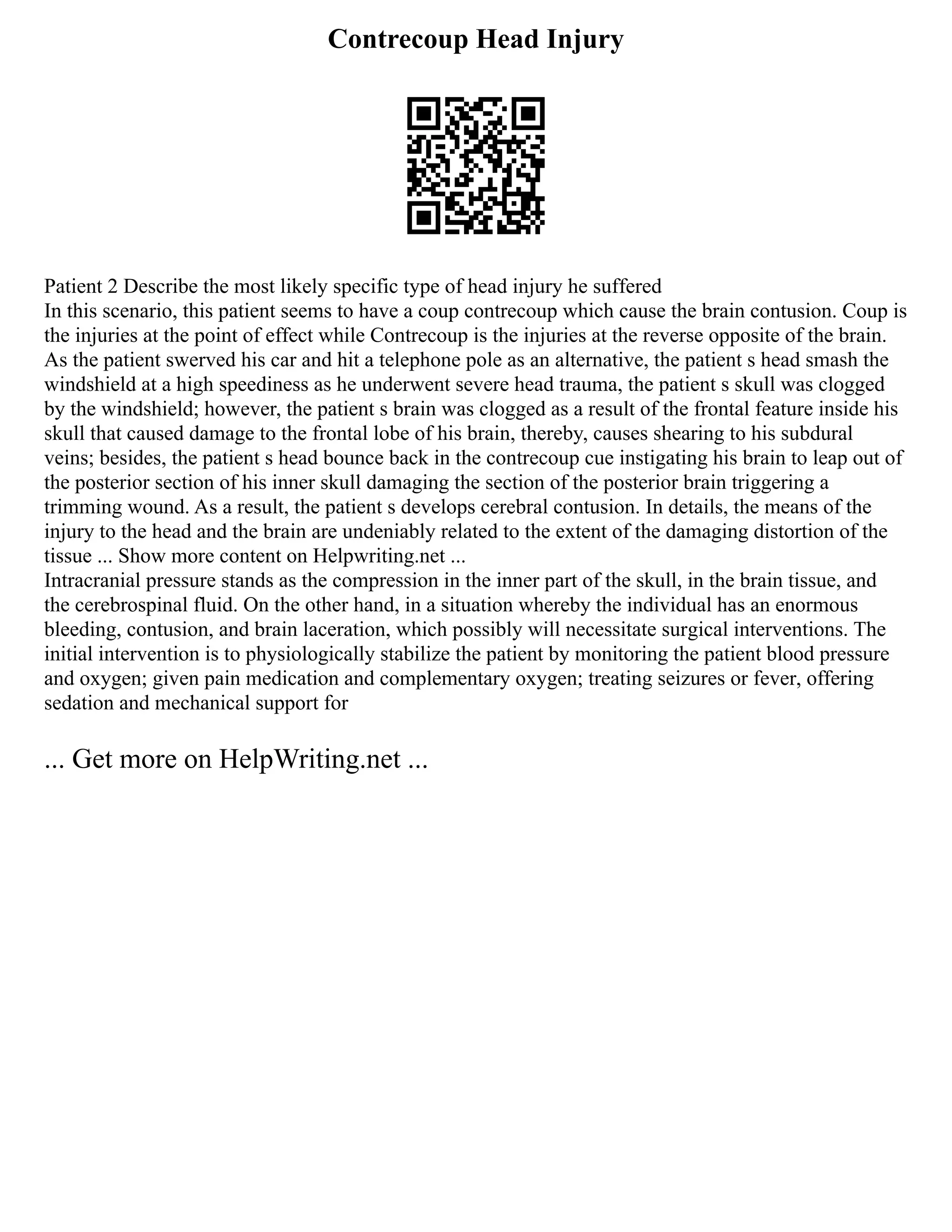 Contrecoup Head Injury
Patient 2 Describe the most likely specific type of head injury he suffered
In this scenario, this patient seems to have a coup contrecoup which cause the brain contusion. Coup is
the injuries at the point of effect while Contrecoup is the injuries at the reverse opposite of the brain.
As the patient swerved his car and hit a telephone pole as an alternative, the patient s head smash the
windshield at a high speediness as he underwent severe head trauma, the patient s skull was clogged
by the windshield; however, the patient s brain was clogged as a result of the frontal feature inside his
skull that caused damage to the frontal lobe of his brain, thereby, causes shearing to his subdural
veins; besides, the patient s head bounce back in the contrecoup cue instigating his brain to leap out of
the posterior section of his inner skull damaging the section of the posterior brain triggering a
trimming wound. As a result, the patient s develops cerebral contusion. In details, the means of the
injury to the head and the brain are undeniably related to the extent of the damaging distortion of the
tissue ... Show more content on Helpwriting.net ...
Intracranial pressure stands as the compression in the inner part of the skull, in the brain tissue, and
the cerebrospinal fluid. On the other hand, in a situation whereby the individual has an enormous
bleeding, contusion, and brain laceration, which possibly will necessitate surgical interventions. The
initial intervention is to physiologically stabilize the patient by monitoring the patient blood pressure
and oxygen; given pain medication and complementary oxygen; treating seizures or fever, offering
sedation and mechanical support for
... Get more on HelpWriting.net ...
 