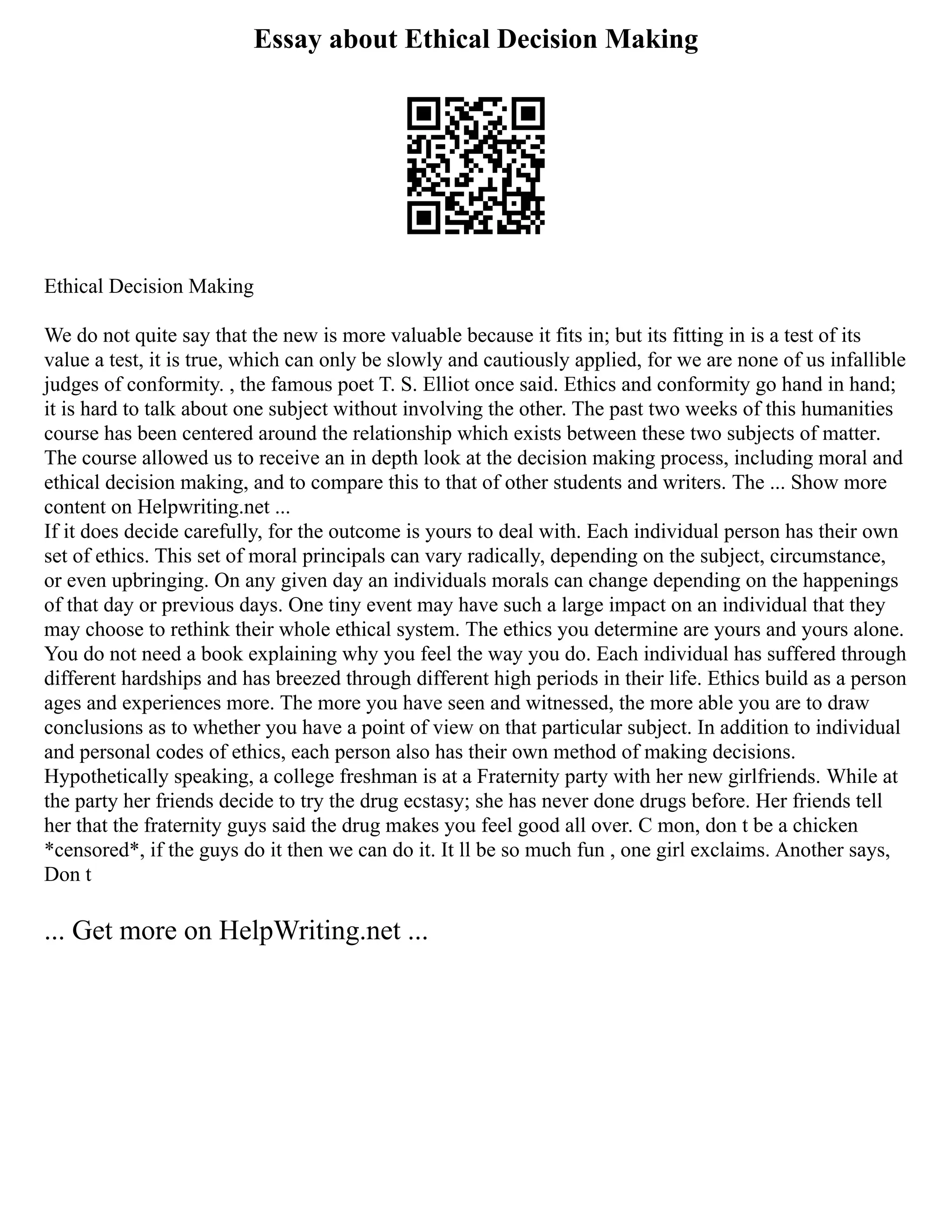 Essay about Ethical Decision Making
Ethical Decision Making
We do not quite say that the new is more valuable because it fits in; but its fitting in is a test of its
value a test, it is true, which can only be slowly and cautiously applied, for we are none of us infallible
judges of conformity. , the famous poet T. S. Elliot once said. Ethics and conformity go hand in hand;
it is hard to talk about one subject without involving the other. The past two weeks of this humanities
course has been centered around the relationship which exists between these two subjects of matter.
The course allowed us to receive an in depth look at the decision making process, including moral and
ethical decision making, and to compare this to that of other students and writers. The ... Show more
content on Helpwriting.net ...
If it does decide carefully, for the outcome is yours to deal with. Each individual person has their own
set of ethics. This set of moral principals can vary radically, depending on the subject, circumstance,
or even upbringing. On any given day an individuals morals can change depending on the happenings
of that day or previous days. One tiny event may have such a large impact on an individual that they
may choose to rethink their whole ethical system. The ethics you determine are yours and yours alone.
You do not need a book explaining why you feel the way you do. Each individual has suffered through
different hardships and has breezed through different high periods in their life. Ethics build as a person
ages and experiences more. The more you have seen and witnessed, the more able you are to draw
conclusions as to whether you have a point of view on that particular subject. In addition to individual
and personal codes of ethics, each person also has their own method of making decisions.
Hypothetically speaking, a college freshman is at a Fraternity party with her new girlfriends. While at
the party her friends decide to try the drug ecstasy; she has never done drugs before. Her friends tell
her that the fraternity guys said the drug makes you feel good all over. C mon, don t be a chicken
*censored*, if the guys do it then we can do it. It ll be so much fun , one girl exclaims. Another says,
Don t
... Get more on HelpWriting.net ...
 