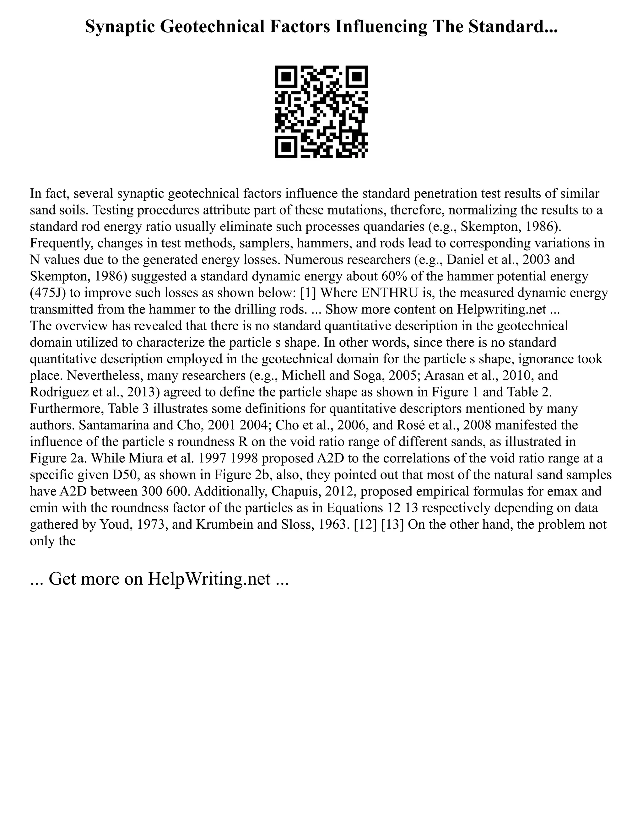 Synaptic Geotechnical Factors Influencing The Standard...
In fact, several synaptic geotechnical factors influence the standard penetration test results of similar
sand soils. Testing procedures attribute part of these mutations, therefore, normalizing the results to a
standard rod energy ratio usually eliminate such processes quandaries (e.g., Skempton, 1986).
Frequently, changes in test methods, samplers, hammers, and rods lead to corresponding variations in
N values due to the generated energy losses. Numerous researchers (e.g., Daniel et al., 2003 and
Skempton, 1986) suggested a standard dynamic energy about 60% of the hammer potential energy
(475J) to improve such losses as shown below: [1] Where ENTHRU is, the measured dynamic energy
transmitted from the hammer to the drilling rods. ... Show more content on Helpwriting.net ...
The overview has revealed that there is no standard quantitative description in the geotechnical
domain utilized to characterize the particle s shape. In other words, since there is no standard
quantitative description employed in the geotechnical domain for the particle s shape, ignorance took
place. Nevertheless, many researchers (e.g., Michell and Soga, 2005; Arasan et al., 2010, and
Rodriguez et al., 2013) agreed to define the particle shape as shown in Figure 1 and Table 2.
Furthermore, Table 3 illustrates some definitions for quantitative descriptors mentioned by many
authors. Santamarina and Cho, 2001 2004; Cho et al., 2006, and Rosé et al., 2008 manifested the
influence of the particle s roundness R on the void ratio range of different sands, as illustrated in
Figure 2a. While Miura et al. 1997 1998 proposed A2D to the correlations of the void ratio range at a
specific given D50, as shown in Figure 2b, also, they pointed out that most of the natural sand samples
have A2D between 300 600. Additionally, Chapuis, 2012, proposed empirical formulas for emax and
emin with the roundness factor of the particles as in Equations 12 13 respectively depending on data
gathered by Youd, 1973, and Krumbein and Sloss, 1963. [12] [13] On the other hand, the problem not
only the
... Get more on HelpWriting.net ...
 