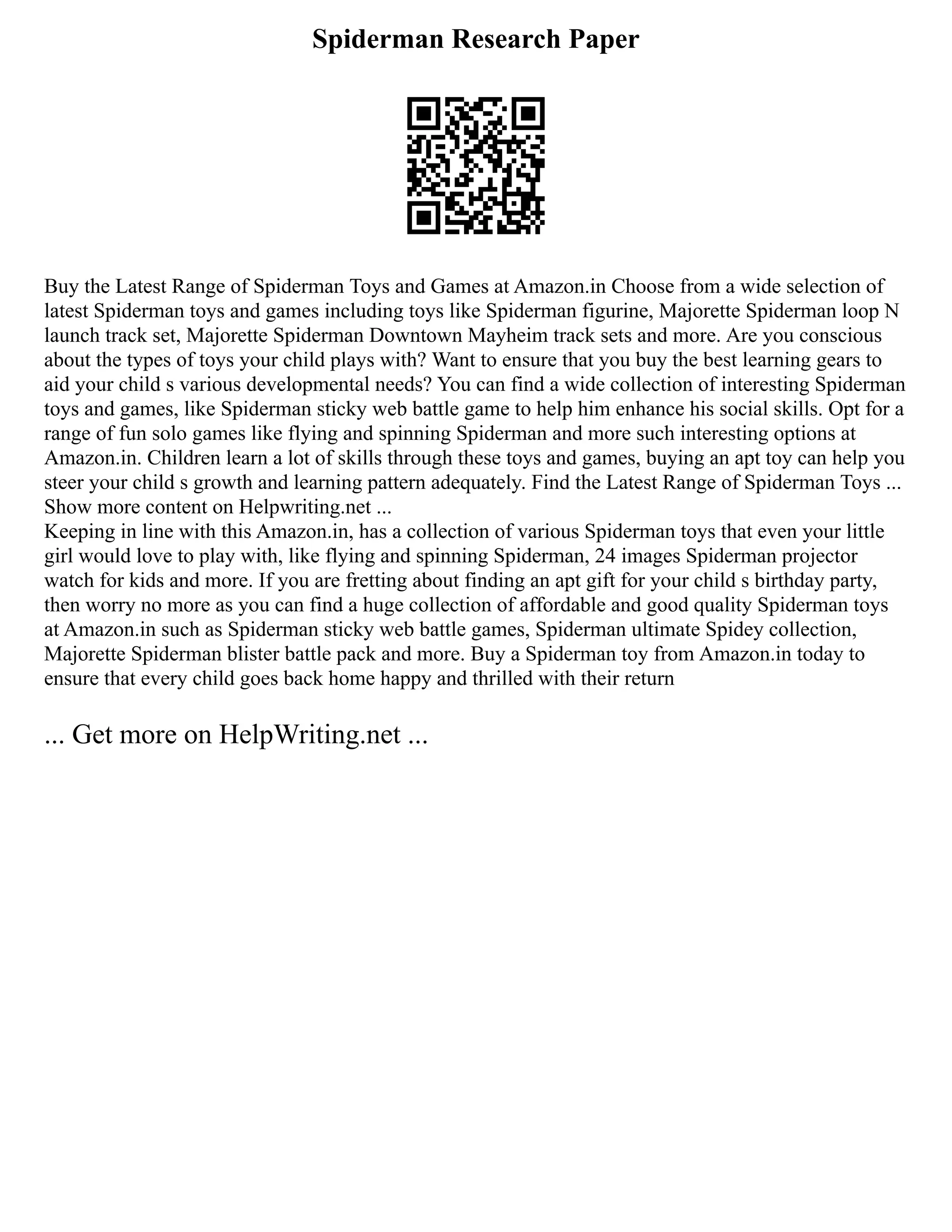Spiderman Research Paper
Buy the Latest Range of Spiderman Toys and Games at Amazon.in Choose from a wide selection of
latest Spiderman toys and games including toys like Spiderman figurine, Majorette Spiderman loop N
launch track set, Majorette Spiderman Downtown Mayheim track sets and more. Are you conscious
about the types of toys your child plays with? Want to ensure that you buy the best learning gears to
aid your child s various developmental needs? You can find a wide collection of interesting Spiderman
toys and games, like Spiderman sticky web battle game to help him enhance his social skills. Opt for a
range of fun solo games like flying and spinning Spiderman and more such interesting options at
Amazon.in. Children learn a lot of skills through these toys and games, buying an apt toy can help you
steer your child s growth and learning pattern adequately. Find the Latest Range of Spiderman Toys ...
Show more content on Helpwriting.net ...
Keeping in line with this Amazon.in, has a collection of various Spiderman toys that even your little
girl would love to play with, like flying and spinning Spiderman, 24 images Spiderman projector
watch for kids and more. If you are fretting about finding an apt gift for your child s birthday party,
then worry no more as you can find a huge collection of affordable and good quality Spiderman toys
at Amazon.in such as Spiderman sticky web battle games, Spiderman ultimate Spidey collection,
Majorette Spiderman blister battle pack and more. Buy a Spiderman toy from Amazon.in today to
ensure that every child goes back home happy and thrilled with their return
... Get more on HelpWriting.net ...
 