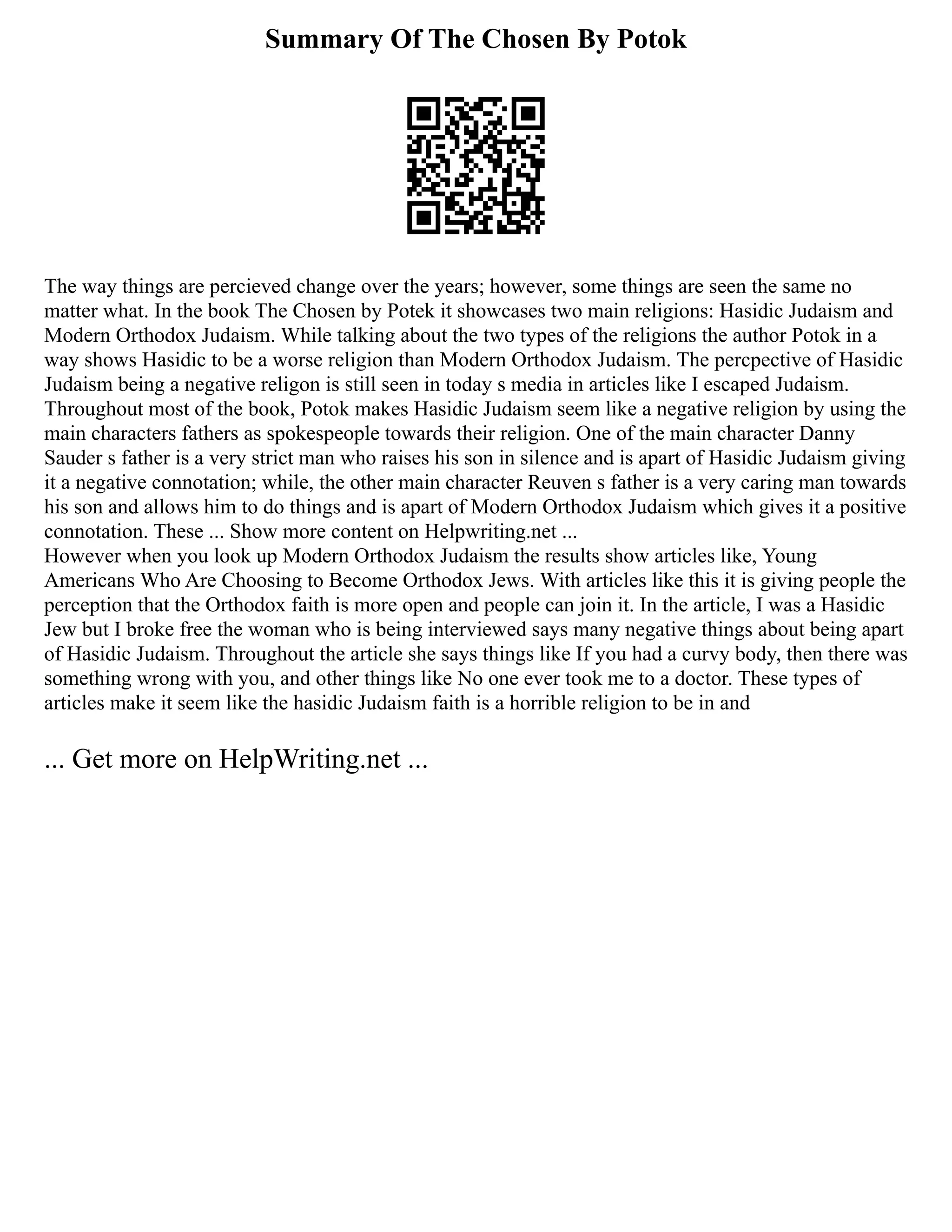 Summary Of The Chosen By Potok
The way things are percieved change over the years; however, some things are seen the same no
matter what. In the book The Chosen by Potek it showcases two main religions: Hasidic Judaism and
Modern Orthodox Judaism. While talking about the two types of the religions the author Potok in a
way shows Hasidic to be a worse religion than Modern Orthodox Judaism. The percpective of Hasidic
Judaism being a negative religon is still seen in today s media in articles like I escaped Judaism.
Throughout most of the book, Potok makes Hasidic Judaism seem like a negative religion by using the
main characters fathers as spokespeople towards their religion. One of the main character Danny
Sauder s father is a very strict man who raises his son in silence and is apart of Hasidic Judaism giving
it a negative connotation; while, the other main character Reuven s father is a very caring man towards
his son and allows him to do things and is apart of Modern Orthodox Judaism which gives it a positive
connotation. These ... Show more content on Helpwriting.net ...
However when you look up Modern Orthodox Judaism the results show articles like, Young
Americans Who Are Choosing to Become Orthodox Jews. With articles like this it is giving people the
perception that the Orthodox faith is more open and people can join it. In the article, I was a Hasidic
Jew but I broke free the woman who is being interviewed says many negative things about being apart
of Hasidic Judaism. Throughout the article she says things like If you had a curvy body, then there was
something wrong with you, and other things like No one ever took me to a doctor. These types of
articles make it seem like the hasidic Judaism faith is a horrible religion to be in and
... Get more on HelpWriting.net ...
 