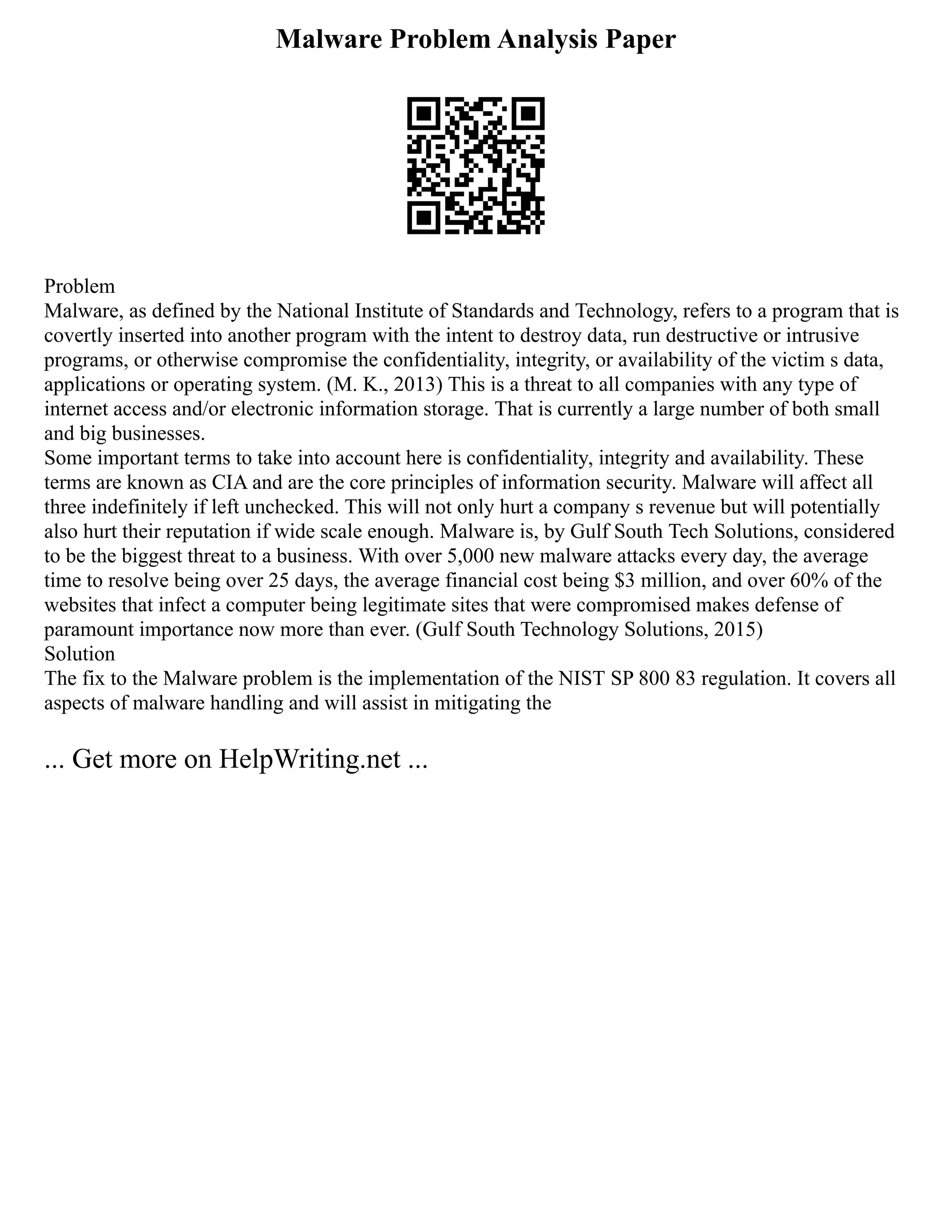 Malware Problem Analysis Paper
Problem
Malware, as defined by the National Institute of Standards and Technology, refers to a program that is
covertly inserted into another program with the intent to destroy data, run destructive or intrusive
programs, or otherwise compromise the confidentiality, integrity, or availability of the victim s data,
applications or operating system. (M. K., 2013) This is a threat to all companies with any type of
internet access and/or electronic information storage. That is currently a large number of both small
and big businesses.
Some important terms to take into account here is confidentiality, integrity and availability. These
terms are known as CIA and are the core principles of information security. Malware will affect all
three indefinitely if left unchecked. This will not only hurt a company s revenue but will potentially
also hurt their reputation if wide scale enough. Malware is, by Gulf South Tech Solutions, considered
to be the biggest threat to a business. With over 5,000 new malware attacks every day, the average
time to resolve being over 25 days, the average financial cost being $3 million, and over 60% of the
websites that infect a computer being legitimate sites that were compromised makes defense of
paramount importance now more than ever. (Gulf South Technology Solutions, 2015)
Solution
The fix to the Malware problem is the implementation of the NIST SP 800 83 regulation. It covers all
aspects of malware handling and will assist in mitigating the
... Get more on HelpWriting.net ...
 
