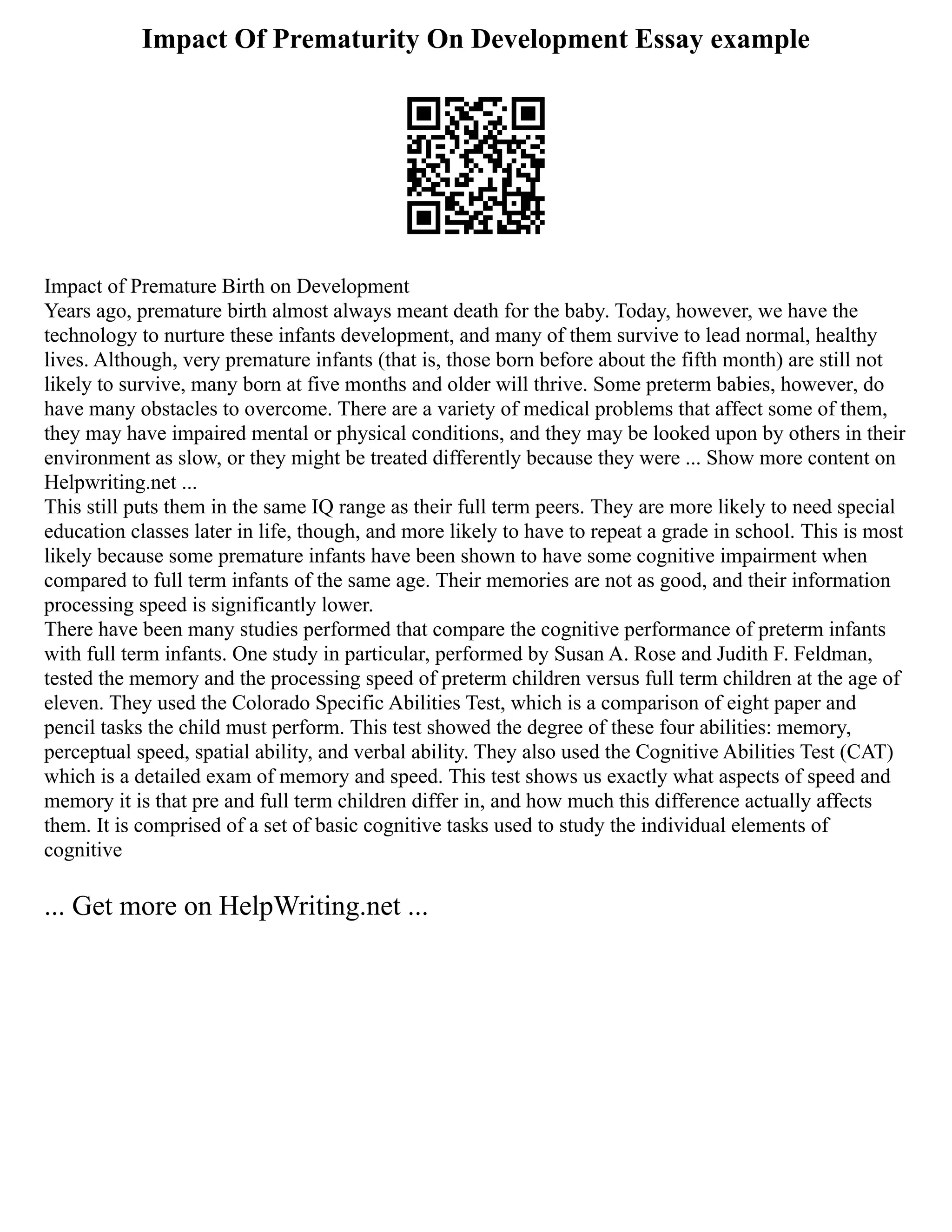 Impact Of Prematurity On Development Essay example
Impact of Premature Birth on Development
Years ago, premature birth almost always meant death for the baby. Today, however, we have the
technology to nurture these infants development, and many of them survive to lead normal, healthy
lives. Although, very premature infants (that is, those born before about the fifth month) are still not
likely to survive, many born at five months and older will thrive. Some preterm babies, however, do
have many obstacles to overcome. There are a variety of medical problems that affect some of them,
they may have impaired mental or physical conditions, and they may be looked upon by others in their
environment as slow, or they might be treated differently because they were ... Show more content on
Helpwriting.net ...
This still puts them in the same IQ range as their full term peers. They are more likely to need special
education classes later in life, though, and more likely to have to repeat a grade in school. This is most
likely because some premature infants have been shown to have some cognitive impairment when
compared to full term infants of the same age. Their memories are not as good, and their information
processing speed is significantly lower.
There have been many studies performed that compare the cognitive performance of preterm infants
with full term infants. One study in particular, performed by Susan A. Rose and Judith F. Feldman,
tested the memory and the processing speed of preterm children versus full term children at the age of
eleven. They used the Colorado Specific Abilities Test, which is a comparison of eight paper and
pencil tasks the child must perform. This test showed the degree of these four abilities: memory,
perceptual speed, spatial ability, and verbal ability. They also used the Cognitive Abilities Test (CAT)
which is a detailed exam of memory and speed. This test shows us exactly what aspects of speed and
memory it is that pre and full term children differ in, and how much this difference actually affects
them. It is comprised of a set of basic cognitive tasks used to study the individual elements of
cognitive
... Get more on HelpWriting.net ...
 