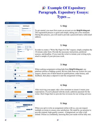 🎉Example Of Expository
Paragraph. Expository Essays:
Types ...
1. Step
To get started, you must first create an account on site HelpWriting.net.
The registration process is quick and simple, taking just a few moments.
During this process, you will need to provide a password and a valid email
address.
2. Step
In order to create a "Write My Paper For Me" request, simply complete the
10-minute order form. Provide the necessary instructions, preferred
sources, and deadline. If you want the writer to imitate your writing style,
attach a sample of your previous work.
3. Step
When seeking assignment writing help from HelpWriting.net, our
platform utilizes a bidding system. Review bids from our writers for your
request, choose one of them based on qualifications, order history, and
feedback, then place a deposit to start the assignment writing.
4. Step
After receiving your paper, take a few moments to ensure it meets your
expectations. If you're pleased with the result, authorize payment for the
writer. Don't forget that we provide free revisions for our writing services.
5. Step
When you opt to write an assignment online with us, you can request
multiple revisions to ensure your satisfaction. We stand by our promise to
provide original, high-quality content - if plagiarized, we offer a full
refund. Choose us confidently, knowing that your needs will be fully met.
🎉Example Of Expository Paragraph. Expository Essays: Types ... 🎉Example Of Expository Paragraph.
Expository Essays: Types ...
 