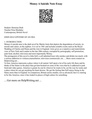 Money A Suicide Note Essay
Student: Hermina Drah
Teacher:Nina Muždeka
Contemporary British Novel
JOHN SELF:EPITOME OF AN ERA
1. INTRODUCTION
Money:A suicide note is the dark novel by Martin Amis that depicts the degredation of society, its
morals and values ,in the eighties. It is set in 1981 and includes notable events such as the Royal
Wedding of Charles and Diana and the riots in England. Amis gives us a repulsive and materialistic
view of New York and London in the late 20th century, corrupted by pornography, self promotion,
junk food, alcohol, television and most importantly Money.
The protagonist of this novel is John Self, a self admitted loser who smokes and drinks too much, with
a serious addiction to violence,masturbation, television commercials, etc. ... Show more content on
Helpwriting.net ...
To him, America represents a place where it all started. Self spent a lot of his early life there and he
thinks of the States as the place that got him hooked on some of the vices that he is addicted to junk
food and video games. America is grand, he can be whoever he wants to be, act the way he wants and
a place where he can get anything his heart desires. We get the feeling that Self enjoys being in the
States more than in England. In comparison, Britain seems smaller, not as advanced, but it is starting
to be like America, since it has traded its places of high culture for something
... Get more on HelpWriting.net ...
 