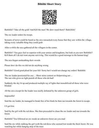 Bihiihi Short Story
Buhihihi!! Take all the gold! And Kill the men! We don t need them!! Buhiiihihi!
The orc leader orders his troops.
Screams of terror could be heard as the orcs ransacked every house that they saw within the village,
taking every valuable thing they could grab.
After a while the orcs gathered all the villagers in the center.
Buhihihi!! You guys feel so superior with your armies and kingdoms, but look at you now Buhihihi!!
Kill them all I do not want anyone surviving. This would be a good message to the human king!
The orcs began unsheathing their swords
Please don t do this we did not do anything wrong
Buhihihi!! Good good plead for your life! Sorry but I would not change my orders! Buhihihi
The orc leader positioned his axe ... Show more content on Helpwriting.net ...
The sun who gives us light punish all those who do bad!
Suddenly the sky lit up and produced multiple ray of lights that immobilized all those who were
blinded.
All the orcs except for the leader was easilly defeated by the unknown group of girls.
Impossible!
Said the orc leader, he managed to break free of his binds he then ran towards the forest to escape.
I ll get him
Said by the girl with the red dress. She then proceeded to chase the orc leader and ran towards the
forest.
Buhihihi! You followed an orc inside an unknown forest are you mad
Said the orc while stalking the girl woth the red dress who seemed lost inside the thick forest. He was
watching her while hanging atop of the trees
 