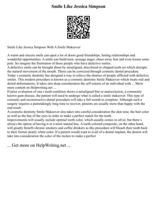 Smile Like Jessica Simpson
Smile Like Jessica Simpson With A Smile Makeover
A warm and sincere smile can open a lot of doors good friendships, lasting relationships and
wonderful opportunities. A smile can build trust, assuage anger, chase away fear and even lessen some
pain. So imagine the frustration of those people who have defective smiles.
A defective smile can be brought about by misaligned, discolored or chipped teeth set which disrupts
the natural movement of the mouth. These can be corrected through cosmetic dental procedure.
Today s cosmetic dentistry has designed a way to relieve the distress of people afflicted with defective
smiles. This modern procedure is known as a cosmetic dentistry Smile Makeover which treats oral and
dental deformations. It takes into deep consideration the self esteem of an individual with ... Show
more content on Helpwriting.net ...
If prior evaluation of one s teeth condition shows a misaligned bite or malocclusion, a commonly
known gum disease, the patient will need to undergo what is called a smile makeover. This type of
cosmetic and reconstructive dental procedure will take a full month to complete. Although such a
surgery requires a painstakingly long time to recover, patients are usually more than happy with the
end result.
A cosmetic dentistry Smile Makeover also takes into careful consideration the skin tone, the hair color
as well as the hue of the eyes in order to make a perfect match for the teeth.
Improvements will usually include optimal tooth color, which usually comes in silver, but there s
always the option of having it in a more natural hue. A tooth colored composite, on the other hand,
will greatly benefit chronic smokers and coffee drinkers as this procedure will bleach their teeth back
to their former pearly white color. If a patient would want to avail of a dental implant, the dentist will
take into consideration the color of the molars to make a perfect
... Get more on HelpWriting.net ...
 