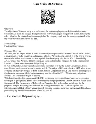 Case Study Of Air India
Objective
The objective of this case study is to understand the problems plaguing the Indian aviation sector
behemoth Air India. To analyze its organizational restructuring upon merger with Indian Airlines; the
effect it had on the physical and human capital of the company, and, how the management dealt with
the conflicts which arose from the deal.
Methodology
Findings Observations
Company Overview
Air India, the 3rd largest airline in India in terms of passengers carried is owned by Air India Limited,
a government of India enterprise and operates a fleet of Airbus Boeing aircraft. It is the first to provide
commercial airline services that became a public listed company after World War II. Founded by
J.R.D. Tata as Tata Airlines, it then became Air India and spread its wings as Air India International
Limited. ... Show more content on Helpwriting.net ...
In July 1946, Tata Airlines was nationalized and was taken over by the Indian Government. It was
turned into a public enterprise and renamed as AIL. The origin of IAL dates back to 1953 when seven
domestic airlines were merged to form Indian Airlines Corporation (IAC). IAL enjoyed a monopoly as
the domestic air carrier till the Indian economy was liberalized in 1991. With the entry of private
airlines, IAL s monopoly began to decline.
With both these flagship air carriers (AIL IAL) performing poorly, the idea of a merger between the
two began to gain ground. Praful Patel submitted the merger plan to the Union Cabinet in March 2006
for approval. The Government of India ordered Accenture Inc. to formulate a road map for the
proposed merger. According to Accenture, net synergy benefits of Rs 8.2 billion (against the
integration cost of Rs 2 billion) was envisaged, potential recurring synergies were expected to enhance
profitability by Rs 6 billion at the end of the 3rd year of
... Get more on HelpWriting.net ...
 