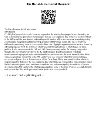 The Racial Justice Social Movement
The Racial Justice Social Movement
Introduction
Civil Rights Movements recollections are responsible for shaping how people behave in society as
well as the numerous protests on human rights that are seen in present day. What was evidenced back
in the 1950s and 60s was focused on breaking racial barriers which were centered around degrading,
confining and marginalizing the minority population of the United States. The case is relatively
different in present day, what is conceptualized is a case of people supporting the movement driven by
different purposes. With the history of what transpired throughout time is what shapes our daily
politics. Social movements of the 19th and 20th Century are responsible for shaping progressive
thought. The movements were driven by the need for racial disenfranchisement with legal
requirements of segregation were constitutionally inconsistent with a focus on its eradication. What
was conceptualized back in the early 20th Century is a case scenario where the women suffrage,
environmental protection to dismantlement of Jim Crow laws. These were considered as relatively
utopian ideas but that is not the case in present day where they are considered as being common sense.
Radical issues for yester years have been considered into mainstream policy formulation of present
day. During the 20th Century, the whole process reads as some of the most progress accomplishments
until present day. The whole process of social justice was conceptualized
... Get more on HelpWriting.net ...
 