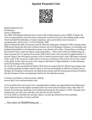 Spanish Financial Crisis
Spanish financial crisis
Introduction
(source: Wikipedia)
The 2008 2010 Spanish financial crisis is part of the world economic crisis of 2008. In Spain, the
crisis was generated by long term loans (commonly issued for 40 years), the building market crash
which included the bankruptcy of major companies, and a particularly severe increase in
unemployment, which rose to 13.9% in February 2009.
Spain continued the path of economic growth when the ruling party changed in 2004, keeping robust
GDP growth during the first term of prime minister José Luis Rodríguez Zapatero, even though some
fundamental problems in the Spanish economy were already self evident. Among these, according to
the Financial Times, there was Spain s huge trade deficit ... Show more content on Helpwriting.net ...
Spain accounts for 11.5 percent of eurozone GDP while Greece only accounts for approximately 2.5
percent. Spain is the 4th largest economy in the 16 nation eurozone and it is the 10th largest economy
in the world. If the economy of Spain fails it will cause a shockwave that will be felt in every corner
of the globe. In fact, there are quite a few analysts that believe if Spain defaults it would ultimately
lead to the breakup of the eurozone.
So will the EU step up and bail out Spain? Well, there are rumors that EU officials have begun work
on a bailout package for Spain which is likely to run into the hundreds of billions of dollars, but on
Monday the European Commission, the Spanish government and the German government all denied
that the European Union was preparing a bailout for the Spanish economy.
9 reasons why Spain is a dead economy walking
(source http://www.businessinsider.com)
#1) Even before this most recent crisis, unemployment in Spain was approaching Great Depression
levels. Spain now has the highest unemployment rate in the entire European Union. More than 20
percent of working age Spaniards were unemployed during the first quarter of 2010. If people aren t
working they can t pay taxes and they can t provide for their families.
#2) In an effort to stimulate the economy, Spain s socialist government has been spending
unprecedented amounts of money and that
... Get more on HelpWriting.net ...
 