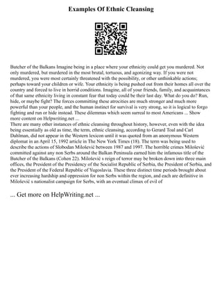 Examples Of Ethnic Cleansing
Butcher of the Balkans Imagine being in a place where your ethnicity could get you murdered. Not
only murdered, but murdered in the most brutal, tortuous, and agonizing way. If you were not
murdered, you were most certainly threatened with the possibility, or other unthinkable actions;
perhaps toward your children or wife. Your ethnicity is being pushed out from their homes all over the
country and forced to live in horrid conditions. Imagine, all of your friends, family, and acquaintances
of that same ethnicity living in constant fear that today could be their last day. What do you do? Run,
hide, or maybe fight? The forces committing these atrocities are much stronger and much more
powerful than your people, and the human instinct for survival is very strong, so it is logical to forgo
fighting and run or hide instead. These dilemmas which seem surreal to most Americans ... Show
more content on Helpwriting.net ...
There are many other instances of ethnic cleansing throughout history, however, even with the idea
being essentially as old as time, the term, ethnic cleansing, according to Gerard Toal and Carl
Dahlman, did not appear in the Western lexicon until it was quoted from an anonymous Western
diplomat in an April 15, 1992 article in The New York Times (18). The term was being used to
describe the actions of Slobodan Milošević between 1987 and 1997. The horrible crimes Milošević
committed against any non Serbs around the Balkan Peninsula earned him the infamous title of the
Butcher of the Balkans (Cohen 22). Milošević s reign of terror may be broken down into three main
offices, the President of the Presidency of the Socialist Republic of Serbia, the President of Serbia, and
the President of the Federal Republic of Yugoslavia. These three distinct time periods brought about
ever increasing hardship and oppression for non Serbs within the region, and each are definitive in
Milošević s nationalist campaign for Serbs, with an eventual climax of evil of
... Get more on HelpWriting.net ...
 