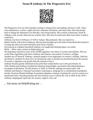Susan B Anthony In The Progressive Era
The Progressive Era was full of people wanting to change their surroundings and laws in life. There
were abolitionists, women s rights activists, education reformists, and many other titles that people
took to change the inhumane lives that they were being lead by. One woman in particular, Susan B.
Anthony, took on more than just one of these titles. She took on much more than most others would or
could have.
Anthony was born in February of 1820 in Adams, Massachusetts. She was raised in a
Quaker family with activist traditions. Having been brought up in this kind of household she learned at
a young age what was moral and had a keen sense of justice.
Growing up in a Quaker household Anthony was taught that drinking liquor was sinful.
While ... Show more content on Helpwriting.net ...
The legislature refused as most of the 28,000 signatures were those of women and children. This act
on the State legislatures part led to Anthony and Stanton s movement of women s suffrage.
Another one of Susan B. Anthony s greatest impacts is her importance in women s suffrage. After her
and Stanton s petition for more laws on limiting the sales of alcohol was declined because the amount
of women s signatures was greater than the amount of men s
Anthony became greatly infuriated on the point that woman had no say in the government. In
1866, Stanton and Anthony founded the American Equal Rights Association and started printing a
newspaper in Rochester, The Revolution, in 1868. In 1869 the suffrage movement split, with
Anthony and Stanton s National Association continuing to campaign for a constitutional amendment,
and the American Woman Suffrage Association adopting a strategy of getting the vote for women on a
state­
by­
state basis. Wyoming became the first territory to give women the vote in 1869. In the 1870 s
Anthony campaigned vigorously for women s right to vote, and
... Get more on HelpWriting.net ...
 