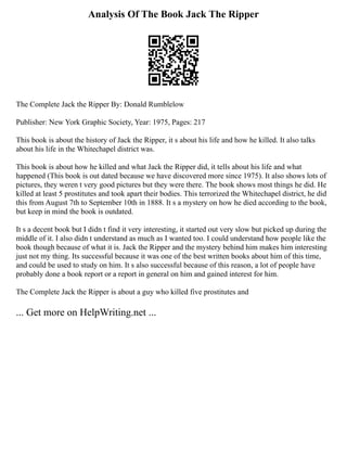 Analysis Of The Book Jack The Ripper
The Complete Jack the Ripper By: Donald Rumblelow
Publisher: New York Graphic Society, Year: 1975, Pages: 217
This book is about the history of Jack the Ripper, it s about his life and how he killed. It also talks
about his life in the Whitechapel district was.
This book is about how he killed and what Jack the Ripper did, it tells about his life and what
happened (This book is out dated because we have discovered more since 1975). It also shows lots of
pictures, they weren t very good pictures but they were there. The book shows most things he did. He
killed at least 5 prostitutes and took apart their bodies. This terrorized the Whitechapel district, he did
this from August 7th to September 10th in 1888. It s a mystery on how he died according to the book,
but keep in mind the book is outdated.
It s a decent book but I didn t find it very interesting, it started out very slow but picked up during the
middle of it. I also didn t understand as much as I wanted too. I could understand how people like the
book though because of what it is. Jack the Ripper and the mystery behind him makes him interesting
just not my thing. Its successful because it was one of the best written books about him of this time,
and could be used to study on him. It s also successful because of this reason, a lot of people have
probably done a book report or a report in general on him and gained interest for him.
The Complete Jack the Ripper is about a guy who killed five prostitutes and
... Get more on HelpWriting.net ...
 
