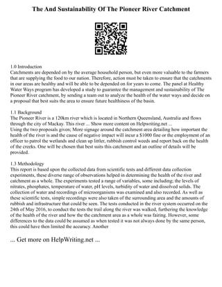 The And Sustainability Of The Pioneer River Catchment
1.0 Introduction
Catchments are depended on by the average household person, but even more valuable to the farmers
that are supplying the food to our nation. Therefore, action must be taken to ensure that the catchments
in our areas are healthy and will be able to be depended on for years to come. The panel at Healthy
Water Ways program has developed a study to guarantee the management and sustainability of The
Pioneer River catchment, by sending a team out to analyze the health of the water ways and decide on
a proposal that best suits the area to ensure future healthiness of the basin.
1.1 Background
The Pioneer River is a 120km river which is located in Northern Queensland, Australia and flows
through the city of Mackay. This river ... Show more content on Helpwriting.net ...
Using the two proposals given; More signage around the catchment area detailing how important the
health of the river is and the cause of negative impact will incur a $1000 fine or the employment of an
officer to patrol the wetlands and clean up littler, rubbish control weeds and report back on the health
of the creeks. One will be chosen that best suits this catchment and an outline of details will be
provided.
1.3 Methodology
This report is based upon the collected data from scientific tests and different data collection
experiments, these diverse range of observations helped in determining the health of the river and
catchment as a whole. The experiments tested a range of variables, some including; the levels of
nitrates, phosphates, temperature of water, pH levels, turbidity of water and dissolved solids. The
collection of water and recordings of microorganisms was examined and also recorded. As well as
these scientific tests, simple recordings were also taken of the surrounding area and the amounts of
rubbish and infrastructure that could be seen. The tests conducted in the river system occurred on the
24th of May 2016, to conduct the tests the trail along the river was walked, furthering the knowledge
of the health of the river and how the the catchment area as a whole was fairing. However, some
differences to the data could be assumed as when tested it was not always done by the same person,
this could have then limited the accuracy. Another
... Get more on HelpWriting.net ...
 