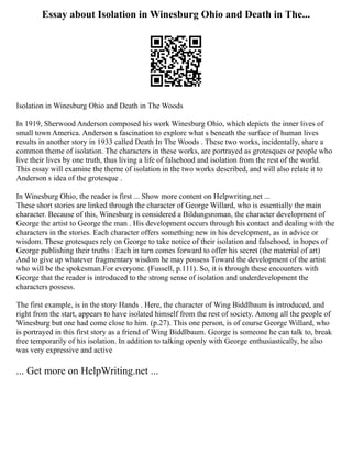 Essay about Isolation in Winesburg Ohio and Death in The...
Isolation in Winesburg Ohio and Death in The Woods
In 1919, Sherwood Anderson composed his work Winesburg Ohio, which depicts the inner lives of
small town America. Anderson s fascination to explore what s beneath the surface of human lives
results in another story in 1933 called Death In The Woods . These two works, incidentally, share a
common theme of isolation. The characters in these works, are portrayed as grotesques or people who
live their lives by one truth, thus living a life of falsehood and isolation from the rest of the world.
This essay will examine the theme of isolation in the two works described, and will also relate it to
Anderson s idea of the grotesque .
In Winesburg Ohio, the reader is first ... Show more content on Helpwriting.net ...
These short stories are linked through the character of George Willard, who is essentially the main
character. Because of this, Winesburg is considered a Bildungsroman, the character development of
George the artist to George the man . His development occurs through his contact and dealing with the
characters in the stories. Each character offers something new in his development, as in advice or
wisdom. These grotesques rely on George to take notice of their isolation and falsehood, in hopes of
George publishing their truths : Each in turn comes forward to offer his secret (the material of art)
And to give up whatever fragmentary wisdom he may possess Toward the development of the artist
who will be the spokesman.For everyone. (Fussell, p.111). So, it is through these encounters with
George that the reader is introduced to the strong sense of isolation and underdevelopment the
characters possess.
The first example, is in the story Hands . Here, the character of Wing Biddlbaum is introduced, and
right from the start, appears to have isolated himself from the rest of society. Among all the people of
Winesburg but one had come close to him. (p.27). This one person, is of course George Willard, who
is portrayed in this first story as a friend of Wing Biddlbaum. George is someone he can talk to, break
free temporarily of his isolation. In addition to talking openly with George enthusiastically, he also
was very expressive and active
... Get more on HelpWriting.net ...
 