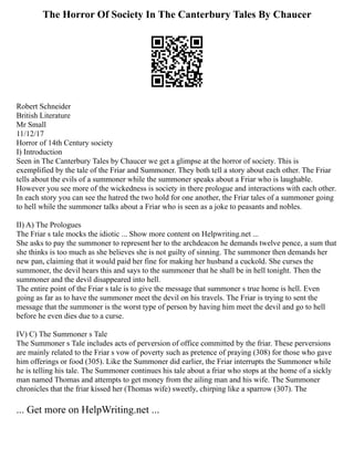 The Horror Of Society In The Canterbury Tales By Chaucer
Robert Schneider
British Literature
Mr Small
11/12/17
Horror of 14th Century society
I) Introduction
Seen in The Canterbury Tales by Chaucer we get a glimpse at the horror of society. This is
exemplified by the tale of the Friar and Summoner. They both tell a story about each other. The Friar
tells about the evils of a summoner while the summoner speaks about a Friar who is laughable.
However you see more of the wickedness is society in there prologue and interactions with each other.
In each story you can see the hatred the two hold for one another, the Friar tales of a summoner going
to hell while the summoner talks about a Friar who is seen as a joke to peasants and nobles.
II) A) The Prologues
The Friar s tale mocks the idiotic ... Show more content on Helpwriting.net ...
She asks to pay the summoner to represent her to the archdeacon he demands twelve pence, a sum that
she thinks is too much as she believes she is not guilty of sinning. The summoner then demands her
new pan, claiming that it would paid her fine for making her husband a cuckold. She curses the
summoner, the devil hears this and says to the summoner that he shall be in hell tonight. Then the
summoner and the devil disappeared into hell.
The entire point of the Friar s tale is to give the message that summoner s true home is hell. Even
going as far as to have the summoner meet the devil on his travels. The Friar is trying to sent the
message that the summoner is the worst type of person by having him meet the devil and go to hell
before he even dies due to a curse.
IV) C) The Summoner s Tale
The Summoner s Tale includes acts of perversion of office committed by the friar. These perversions
are mainly related to the Friar s vow of poverty such as pretence of praying (308) for those who gave
him offerings or food (305). Like the Summoner did earlier, the Friar interrupts the Summoner while
he is telling his tale. The Summoner continues his tale about a friar who stops at the home of a sickly
man named Thomas and attempts to get money from the ailing man and his wife. The Summoner
chronicles that the friar kissed her (Thomas wife) sweetly, chirping like a sparrow (307). The
... Get more on HelpWriting.net ...
 