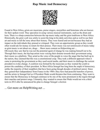 Rap Music And Democracy
Found in West Africa, griots are musicians, praise singers, storytellers and historians who are known
for their spoken word. They specialize in using various musical instruments, such as the drum and
kora. There is a sharp connection between the rap music today and the griot traditions in West Africa.
Historically, the griot s job was solely to assist the king in his daily activities and as well to use their
art and music to tell the story about their history. They were feared and envied because they had an
impact on the individuals they praised or critiqued. They were an opportunistic group as they would
often would ask for money in return for their praises. Their music was not reminiscent of music today
as griot music is not about sex, drugs ... Show more content on Helpwriting.net ...
Obviously they saw that he was not the potential agent of change he was making himself out to be.
Through their music, the hip hop artists were voicing their distaste towards their government using
their music as a platform. They acted as the voice of the people to voice the anger that has built up in
the nation, they claimed that this was a constitutional coup. They took a different approach when it
came to protesting the government as they used social media, and their music to challenge the current
president to evoke change. A coalition was formed by the musicians as they wanted the youth to
protest the candidacy of their president. In West Africa Senegal has long been the staple of democracy,
unlike the majority of their neighbors that have been going though decades of political unrest. Since
they gained their independence from France in the 1960 s they have had peaceful transfers of power,
and the artists in Senegal feel as if President Wade would threaten that from continuing. They want to
ensure that the Democracy in Senegal continues to be one of the more prominent in the region through
their marches and protest songs. Utimately, they wanted to ensure that Wade would not win a third
term in 2012 after he announced his plan to change Senegal s election
... Get more on HelpWriting.net ...
 