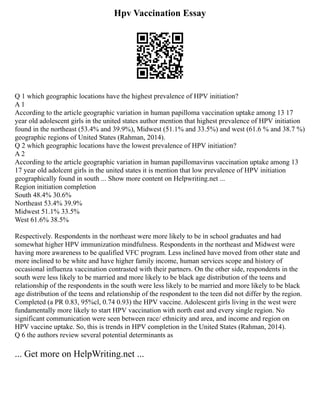 Hpv Vaccination Essay
Q 1 which geographic locations have the highest prevalence of HPV initiation?
A 1
According to the article geographic variation in human papilloma vaccination uptake among 13 17
year old adolescent girls in the united states author mention that highest prevalence of HPV initiation
found in the northeast (53.4% and 39.9%), Midwest (51.1% and 33.5%) and west (61.6 % and 38.7 %)
geographic regions of United States (Rahman, 2014).
Q 2 which geographic locations have the lowest prevalence of HPV initiation?
A 2
According to the article geographic variation in human papillomavirus vaccination uptake among 13
17 year old adolcent girls in the united states it is mention that low prevalence of HPV initiation
geographically found in south ... Show more content on Helpwriting.net ...
Region initiation completion
South 48.4% 30.6%
Northeast 53.4% 39.9%
Midwest 51.1% 33.5%
West 61.6% 38.5%
Respectively. Respondents in the northeast were more likely to be in school graduates and had
somewhat higher HPV immunization mindfulness. Respondents in the northeast and Midwest were
having more awareness to be qualified VFC program. Less inclined have moved from other state and
more inclined to be white and have higher family income, human services scope and history of
occasional influenza vaccination contrasted with their partners. On the other side, respondents in the
south were less likely to be married and more likely to be black age distribution of the teens and
relationship of the respondents in the south were less likely to be married and more likely to be black
age distribution of the teens and relationship of the respondent to the teen did not differ by the region.
Completed (a PR 0.83, 95%cl, 0.74 0.93) the HPV vaccine. Adolescent girls living in the west were
fundamentally more likely to start HPV vaccination with north east and every single region. No
significant communication were seen between race/ ethnicity and area, and income and region on
HPV vaccine uptake. So, this is trends in HPV completion in the United States (Rahman, 2014).
Q 6 the authors review several potential determinants as
... Get more on HelpWriting.net ...
 