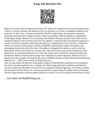 Essay On Detective Fix
Detective Fix more than an annoying character All villains are antagonists, but not all antagonists are
villains. In classic literature, the purpose of an evil character is to create a triumphant ending for the
good one. In Jules Vern s, literature Around the World in Eighty Days, the antagonist characters
possesses much more than simply being the villain in pursuance of the protagonist to impede their
cliché happy ending. Detective Fix a tenacious and stubborn character presents much more than an
antagonist fated to meet his doom in the end. Fix appears to impel the plot; diverting the sequence of
events to satisfy his interests, rather than emerging as a complement to valor. However, without his
efforts, the account of the journey would be predictable, depriving the readers of suspense and
anticipation towards the end of the story. His endeavor throughout the narrative was to arrest the
famed bank robber who he believes is Fogg. His in the entire journey proves the complexity of his
disposition. To understand Detective Fix s role, the reader must overlook his malicious intents and
misdeeds to observe him beyond the image of an antagonist in classic literature. Detective Fix is a
flawed man who struggles to recognize his sense of morality because of false determination and greed.
Detective fix ... Show more content on Helpwriting.net ...
After saving Aouda, the detective finds greater respect for the dauntless gentleman as he recognizes
the risk he was disregarded to save a stranger Fix thinks Fogg intentions as delirious and finds the
sincerity within him, thereafter; Fix perceives the importance things Fogg bears. For instance, during
the encounter with the Sioux, Fix s constant persistence is depressed as he admits that he would stay,
because Fogg intends to perform another gallant act which is to save his group from the Sioux (Verne,
... Get more on HelpWriting.net ...
 