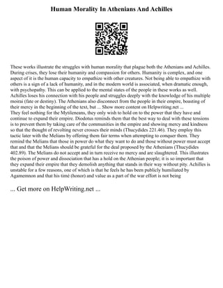 Human Morality In Athenians And Achilles
These works illustrate the struggles with human morality that plague both the Athenians and Achilles.
During crises, they lose their humanity and compassion for others. Humanity is complex, and one
aspect of it is the human capacity to empathize with other creatures. Not being able to empathize with
others is a sign of a lack of humanity, and in the modern world is associated, when dramatic enough,
with psychopathy. This can be applied to the mental states of the people in these works as well.
Achilles loses his connection with his people and struggles deeply with the knowledge of his multiple
moirai (fate or destiny). The Athenians also disconnect from the people in their empire, boasting of
their mercy in the beginning of the text, but ... Show more content on Helpwriting.net ...
They feel nothing for the Mytileneans, they only wish to hold on to the power that they have and
continue to expand their empire. Diodotus reminds them that the best way to deal with these tensions
is to prevent them by taking care of the communities in the empire and showing mercy and kindness
so that the thought of revolting never crosses their minds (Thucydides 221.46). They employ this
tactic later with the Melians by offering them fair terms when attempting to conquer them. They
remind the Melians that those in power do what they want to do and those without power must accept
that and that the Melians should be grateful for the deal proposed by the Athenians (Thucydides
402.89). The Melians do not accept and in turn receive no mercy and are slaughtered. This illustrates
the poison of power and dissociation that has a hold on the Athenian people; it is so important that
they expand their empire that they demolish anything that stands in their way without pity. Achilles is
unstable for a few reasons, one of which is that he feels he has been publicly humiliated by
Agamemnon and that his timé (honor) and value as a part of the war effort is not being
... Get more on HelpWriting.net ...
 