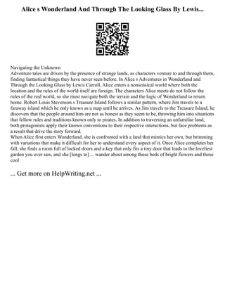 Alice s Wonderland And Through The Looking Glass By Lewis...
Navigating the Unknown
Adventure tales are driven by the presence of strange lands, as characters venture to and through them,
finding fantastical things they have never seen before. In Alice s Adventures in Wonderland and
Through the Looking Glass by Lewis Carroll, Alice enters a nonsensical world where both the
location and the rules of the world itself are foreign. The characters Alice meets do not follow the
rules of the real world, so she must navigate both the terrain and the logic of Wonderland to return
home. Robert Louis Stevenson s Treasure Island follows a similar pattern, where Jim travels to a
faraway island which he only knows as a map until he arrives. As Jim travels to the Treasure Island, he
discovers that the people around him are not as honest as they seem to be, throwing him into situations
that follow rules and traditions known only to pirates. In addition to traversing an unfamiliar land,
both protagonists apply their known conventions to their respective interactions, but face problems as
a result that drive the story forward.
When Alice first enters Wonderland, she is confronted with a land that mimics her own, but brimming
with variations that make it difficult for her to understand every aspect of it. Once Alice completes her
fall, she finds a room full of locked doors and a key that only fits a tiny door that leads to the loveliest
garden you ever saw, and she [longs to] ... wander about among those beds of bright flowers and those
cool
... Get more on HelpWriting.net ...
 