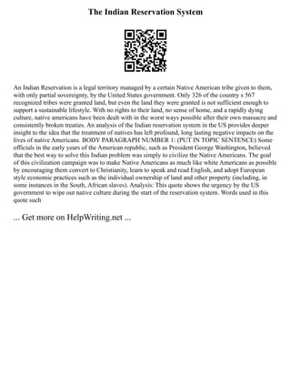 The Indian Reservation System
An Indian Reservation is a legal territory managed by a certain Native American tribe given to them,
with only partial sovereignty, by the United States government. Only 326 of the country s 567
recognized tribes were granted land, but even the land they were granted is not sufficient enough to
support a sustainable lifestyle. With no rights to their land, no sense of home, and a rapidly dying
culture, native americans have been dealt with in the worst ways possible after their own massacre and
consistently broken treaties. An analysis of the Indian reservation system in the US provides deeper
insight to the idea that the treatment of natives has left profound, long lasting negative impacts on the
lives of native Americans. BODY PARAGRAPH NUMBER 1: (PUT IN TOPIC SENTENCE) Some
officials in the early years of the American republic, such as President George Washington, believed
that the best way to solve this Indian problem was simply to civilize the Native Americans. The goal
of this civilization campaign was to make Native Americans as much like white Americans as possible
by encouraging them convert to Christianity, learn to speak and read English, and adopt European
style economic practices such as the individual ownership of land and other property (including, in
some instances in the South, African slaves). Analysis: This quote shows the urgency by the US
government to wipe out native culture during the start of the reservation system. Words used in this
quote such
... Get more on HelpWriting.net ...
 