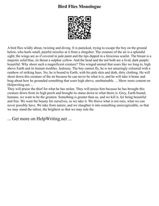 Bird Flies Monologue
A bird flies wildly about, twisting and diving. It is panicked, trying to escape the boy on the ground
below, who hurls small, painful missiles at it from a slingshot. The creature of the air is a splendid
sight; the wings are as if covered in jade paint and the tips dipped in a ferocious scarlet. The breast is a
majestic solid blue, its throat a sulphur yellow. And the head and the tail both are a livid, dark purple:
beautiful. Why shoot such a magnificent creature? This winged animal that soars like we long to, high
above Earth and its human troubles. Jealousy. The boy cannot fly, he is not amazingly coloured with a
rainbow of striking hues. No, he is bound to Earth, with his pale skin and drab, dirty clothing. He will
shoot down this creature of the air because he can never be what it is, and he will take it home and
brag about how he grounded something that soars high above, unobtainable. ... Show more content on
Helpwriting.net ...
They will praise the thief for what he has stolen. They will praise him because he has brought this
creature down from its high perch and brought its status down to what theirs is. Grey, Earth bound,
humans, we want to be the greatest. Something is greater than us, and we kill it, for being beautiful
and free. We want the beauty for ourselves, so we take it. We thieve what is not ours, what we can
never possibly have. We take from nature, and we slaughter it into something unrecognizable, so that
we may stand the tallest, the brightest so that we may rule the
... Get more on HelpWriting.net ...
 