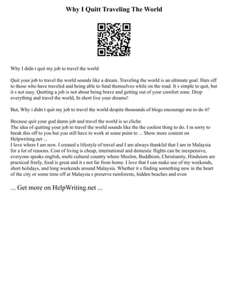 Why I Quitt Traveling The World
Why I didn t quit my job to travel the world
Quit your job to travel the world sounds like a dream. Traveling the world is an ultimate goal. Hats off
to those who have traveled and being able to fund themselves while on the road. It s simple to quit, but
it s not easy. Quitting a job is not about being brave and getting out of your comfort zone. Drop
everything and travel the world, In short live your dreams!
But, Why i didn t quit my job to travel the world despite thousands of blogs encourage me to do it?
Because quit your god damn job and travel the world is so cliche
The idea of quitting your job to travel the world sounds like the the coolest thing to do. I m sorry to
break this off to you but you still have to work at some point to ... Show more content on
Helpwriting.net ...
I love where I am now. I created a lifestyle of travel and I am always thankful that I am in Malaysia
for a lot of reasons. Cost of living is cheap, international and domestic flights can be inexpensive,
everyone speaks english, multi cultural country where Muslim, Buddhism, Christianity, Hinduism are
practiced freely, food is great and it s not far from home. I love that I can make use of my weekends,
short holidays, and long weekends around Malaysia. Whether it s finding something new in the heart
of the city or some time off at Malaysia s preserve rainforests, hidden beaches and even
... Get more on HelpWriting.net ...
 