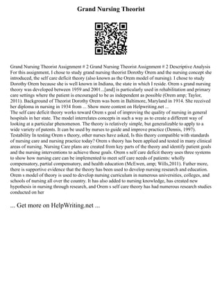 Grand Nursing Theorist
Grand Nursing Theorist Assignment # 2 Grand Nursing Theorist Assignment # 2 Descriptive Analysis
For this assignment, I chose to study grand nursing theorist Dorothy Orem and the nursing concept she
introduced, the self care deficit theory (also known as the Orem model of nursing). I chose to study
Dorothy Orem because she is well known in Indiana, the state in which I reside. Orem s grand nursing
theory was developed between 1959 and 2001...[and] is particularly used in rehabilitation and primary
care settings where the patient is encouraged to be as independent as possible (Orem amp; Taylor,
2011). Background of Theorist Dorothy Orem was born in Baltimore, Maryland in 1914. She received
her diploma in nursing in 1934 from ... Show more content on Helpwriting.net ...
The self care deficit theory works toward Orem s goal of improving the quality of nursing in general
hospitals in her state. The model interrelates concepts in such a way as to create a different way of
looking at a particular phenomenon. The theory is relatively simple, but generalizable to apply to a
wide variety of patents. It can be used by nurses to guide and improve practice (Dennis, 1997).
Testability In testing Orem s theory, other nurses have asked, Is this theory compatible with standards
of nursing care and nursing practice today? Orem s theory has been applied and tested in many clinical
areas of nursing. Nursing Care plans are created from key parts of the theory and identify patient goals
and the nursing interventions to achieve those goals. Orem s self care deficit theory uses three systems
to show how nursing care can be implemented to meet self care needs of patients: wholly
compensatory, partial compensatory, and health education (McEwen, amp; Wills,2011). Futher more,
there is supportive evidence that the theory has been used to develop nursing research and education.
Orem s model of theory is used to develop nursing curriculum in numerous universities, colleges, and
schools of nursing all over the country. It has also added to nursing knowledge, has created new
hypothesis in nursing through research, and Orem s self care theory has had numerous research studies
conducted on her
... Get more on HelpWriting.net ...
 