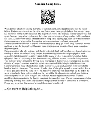 Summer Camp Essay
When parents talk about sending their child to summer camp, some people assume that the reason
behind this is to get a break from the child, and furthermore, those people believe that summer camp
has no impact on the child whatsoever. The majority of people who attended summer camp would not
agree. Summer camp allows children to thrive in a safe environment. Camp teaches children valuable
life skills. As someone who has attended summer camp since a young age, I can say with confidence
that summer camp helps a child develop into an independent and confident young adult.
Summer camp helps children to explore their independence. They get to live away from their parents
and learn to care for themselves. Of course, camp counselors are present ... Show more content on
Helpwriting.net ...
Camp counselors take jobs seriously and should be trusted. Each staff member goes through vigorous
training to ensure the safety of every camper. Beyond taking care of the campers physical need,
counselors help the campers to achieve each child s unique level of responsibility, whether that is
tying their shoe, or conquering a fear. At summer camp, children become exposed to independence.
This exposure allows children to develop more confidence in themselves. Acceptance is an essential
element of camp. Counselors work hard to make sure every child is being included in activities.
Summer camp is a place where children can be themselves. As a result, campers form unbreakable
bonds with their cabinmates. This summer, I had a cabin of nine girls, ages eleven and twelve. Seven
of those girls came from the same school but had never interacted with each other. By the end of the
week, not only did those girls conclude that they should be friends during the school year, but they
also arranged to see the other two girls next summer. Another approach for campers to obtain
confidence is the opportunity for them to go outside their comfort zone. When a camper accomplishes
something that they didn t think they could do, that gives them a sense of confidence in themselves.
People may argue that this sense of accomplishment can be achieved
... Get more on HelpWriting.net ...
 