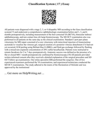 Classification System ( 17 ) Essay
All patients were diagnosed with a stage 2, 3, or 4 idiopathic MH according to the Gass classification
system(17) and underwent a comprehensive ophthalmologic examination before and 1, 3, and 6
months postoperatively, including measurement of the best corrected VA (BCVA), binocular indirect
ophthalmoscopy, and non contact lens slit lamp biomicroscopy. The SD OCT examination also was
performed in all patients on the same day as the clinical examination. Standard 3 port pars plana
vitrectomy for MH repair consisted of a core vitrectomy with intravitreal injection of triamcinolone
acetonide to visualize the vitreous gel, surgical creation of a posterior vitreous detachment if it had not
yet occurred, ILM peeling using Briliant blue G (BBG), and fluid gas exchange followed by flushing
with a mixed non expansile concentration of 20% sulfur hexafluoride. Patients were instructed to
remain facedown for 2 to 7 days postoperatively. Anatomic success was defined as the presence of a
flat or closed MH 1 month postoperatively confirmed by biomicroscopy.(18) All patients provided
written informed consent after they received a detailed explanation of the surgical procedure and SD
OCT follow up examinations. Our retina specialist (SB) performed the surgeries. One of two
experienced examiners performed the VA examinations, and experienced technicians conducted the
SD OCT examinations. The study adhered to the tenets of the Declaration of Helsinki and was
approved by the institutional
... Get more on HelpWriting.net ...
 