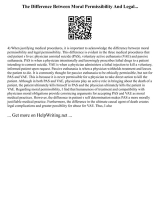 The Difference Between Moral Permissibility And Legal...
4) When justifying medical procedures, it is important to acknowledge the difference between moral
permissibility and legal permissibility. This difference is evident in the three medical procedures that
end patient s lives: physician assisted suicide (PAS), voluntary active euthanasia (VAE) and passive
euthanasia. PAS is when a physician intentionally and knowingly prescribes lethal drugs to a patient
intending to commit suicide. VAE is when a physician administers a lethal injection to kill a voluntary,
informed patient upon request. Passive euthanasia is when a physician withholds treatment and leaves
the patient to die. It is commonly thought for passive euthanasia to be ethically permissible, but not for
PAS and VAE. This is because it is never permissible for a physician to take direct action to kill the
patient. Although in both PAS and VAE, physicians play an active role in bringing about the death of a
patient, the patient ultimately kills himself in PAS and the physician ultimately kills the patient in
VAE. Regarding moral permissibility, I find that humaneness of treatment and compatibility with
physicians moral obligations provide convincing arguments for accepting PAS and VAE as moral
medical practices. However, the difference in patient s self determination makes PAS a more morally
justifiable medical practice. Furthermore, the difference in the ultimate causal agent of death creates
legal complications and greater possibility for abuse for VAE. Thus, I also
... Get more on HelpWriting.net ...
 