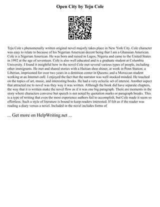 Open City by Teju Cole
Teju Cole s phenomenally written original novel majorly takes place in New York City. Cole character
was easy to relate to because of his Nigerian American decent being that I am a Ghanaian American.
Cole is a Nigerian American. He was born and raised in Lagos, Nigeria and came to the United States
in 1992 at the age of seventeen. Cole is also well educated and is a graduate student at Columbia
University. I found it insightful how in the novel Cole met several various types of people, including
other immigrants. He met and shared stories with a Haitian shoe shiner, at work in Penn Station; a
Liberian, imprisoned for over two years in a dentition center in Queens; and a Moroccan student
working at an Internet café. I enjoyed the fact that the narrator was well stocked minded. He touched
on the topics of art, music, and interesting books. He had a very eclectic set of interest. Another aspect
that attracted me to novel was they way it was written. Although the book did have separate chapters,
the way that it is written make the novel flow as if it was one big paragraph. There are moments in the
story where characters converse but speech is not noted by quotation marks or paragraph breaks. This
is a type of writing that even the most experience authors fail to accomplish, but Cole made it seem so
effortless. Such a style of literature is bound to keep readers interested. If felt as if the reader was
reading a diary versus a novel. Included in the novel includes forms of
... Get more on HelpWriting.net ...
 