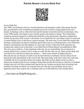 Patrick Bennet s Lovers Dark Past
Lovers Dark Past
The 1990s were defined as the rise of multiculturalism and alternative media. Movements like hip
hop, and alternative rock would become popular across the world for young people for the next
decade. Technology such as cable television and the internet would also become revolutionary. Also,
in the 1990s female roles began to grow and the gender roles began to change. The United States
created an enormous progress in ending discrimination in the government, education, employment,
and the law because of the women`s movement. Lovers Dark Past isn`t just about a story of a man and
a woman falling in love it also leaves a power message. The short story Lovers Dark Past teaches that
forming a relationship can lead to something special and create an everlasting bond. Lovers Dark Past
features a devastating event that happens to a man and a woman, where they both experience an
accident and violent event in their past. Lover Dark Past by Patrick Bennet was published in 2000.
The story goes as follows. A shoe repairman with only one eye named Rudy, has an interest in a
woman named Lulu, a waitress who is works at a cafe who has only one ear. Then one day Rudy and
Lulu fall in love and find out about one another s ... Show more content on Helpwriting.net ...
She only has one ear because of a dark event she had with her ex husband. Lulu has always loved
playing the cello and performs at the concert hall. She meets Rudy at the diner where she works they
eventually fall in love and learn about one another. She finds out how Rudy lost his eye from a
motorcycle accident when he was a teenager. Rudy finds out that she lost her ear when her ex husband
Gordon who cut it off with a kitchen knife and ate her ear. Gordon served jail time for hurting Lulu
and then Lulu finds out that he was released from jail. One day Lulu and Rudy met at Lulu s
apartment and to their surprise her ex husband came out of the bathroom with a double barrel
... Get more on HelpWriting.net ...
 