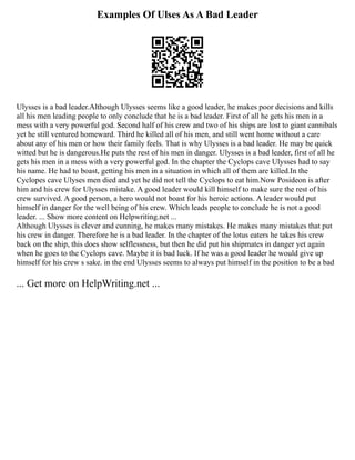 Examples Of Ulses As A Bad Leader
Ulysses is a bad leader.Although Ulysses seems like a good leader, he makes poor decisions and kills
all his men leading people to only conclude that he is a bad leader. First of all he gets his men in a
mess with a very powerful god. Second half of his crew and two of his ships are lost to giant cannibals
yet he still ventured homeward. Third he killed all of his men, and still went home without a care
about any of his men or how their family feels. That is why Ulysses is a bad leader. He may be quick
witted but he is dangerous.He puts the rest of his men in danger. Ulysses is a bad leader, first of all he
gets his men in a mess with a very powerful god. In the chapter the Cyclops cave Ulysses had to say
his name. He had to boast, getting his men in a situation in which all of them are killed.In the
Cyclopes cave Ulyses men died and yet he did not tell the Cyclops to eat him.Now Posideon is after
him and his crew for Ulysses mistake. A good leader would kill himself to make sure the rest of his
crew survived. A good person, a hero would not boast for his heroic actions. A leader would put
himself in danger for the well being of his crew. Which leads people to conclude he is not a good
leader. ... Show more content on Helpwriting.net ...
Although Ulysses is clever and cunning, he makes many mistakes. He makes many mistakes that put
his crew in danger. Therefore he is a bad leader. In the chapter of the lotus eaters he takes his crew
back on the ship, this does show selflessness, but then he did put his shipmates in danger yet again
when he goes to the Cyclops cave. Maybe it is bad luck. If he was a good leader he would give up
himself for his crew s sake. in the end Ulysses seems to always put himself in the position to be a bad
... Get more on HelpWriting.net ...
 