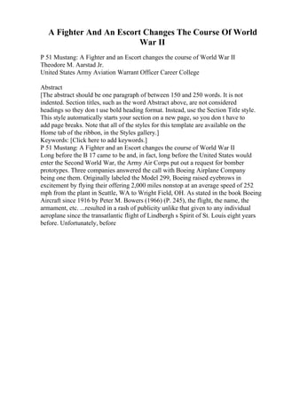 A Fighter And An Escort Changes The Course Of World
War II
P 51 Mustang: A Fighter and an Escort changes the course of World War II
Theodore M. Aarstad Jr.
United States Army Aviation Warrant Officer Career College
Abstract
[The abstract should be one paragraph of between 150 and 250 words. It is not
indented. Section titles, such as the word Abstract above, are not considered
headings so they don t use bold heading format. Instead, use the Section Title style.
This style automatically starts your section on a new page, so you don t have to
add page breaks. Note that all of the styles for this template are available on the
Home tab of the ribbon, in the Styles gallery.]
Keywords: [Click here to add keywords.]
P 51 Mustang: A Fighter and an Escort changes the course of World War II
Long before the B 17 came to be and, in fact, long before the United States would
enter the Second World War, the Army Air Corps put out a request for bomber
prototypes. Three companies answered the call with Boeing Airplane Company
being one them. Originally labeled the Model 299, Boeing raised eyebrows in
excitement by flying their offering 2,000 miles nonstop at an average speed of 252
mph from the plant in Seattle, WA to Wright Field, OH. As stated in the book Boeing
Aircraft since 1916 by Peter M. Bowers (1966) (P. 245), the flight, the name, the
armament, etc. ...resulted in a rash of publicity unlike that given to any individual
aeroplane since the transatlantic flight of Lindbergh s Spirit of St. Louis eight years
before. Unfortunately, before
 