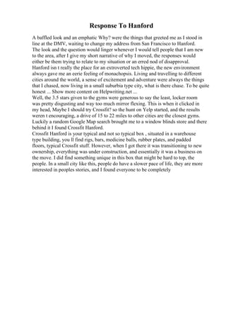 Response To Hanford
A baffled look and an emphatic Why? were the things that greeted me as I stood in
line at the DMV, waiting to change my address from San Francisco to Hanford.
The look and the question would linger whenever I would tell people that I am new
to the area, after I give my short narrative of why I moved, the responses would
either be them trying to relate to my situation or an erred nod of disapproval.
Hanford isn t really the place for an extroverted tech hippie, the new environment
always gave me an eerie feeling of monachopsis. Living and travelling to different
cities around the world, a sense of excitement and adventure were always the things
that I chased, now living in a small suburbia type city, what is there chase. To be quite
honest ... Show more content on Helpwriting.net ...
Well, the 3.5 stars given to the gyms were generous to say the least, locker room
was pretty disgusting and way too much mirror flexing. This is when it clicked in
my head, Maybe I should try Crossfit? so the hunt on Yelp started, and the results
weren t encouraging, a drive of 15 to 22 miles to other cities are the closest gyms.
Luckily a random Google Map search brought me to a window blinds store and there
behind it I found Crossfit Hanford.
Crossfit Hanford is your typical and not so typical box , situated in a warehouse
type building, you ll find rigs, bars, medicine balls, rubber plates, and padded
floors, typical Crossfit stuff. However, when I got there it was transitioning to new
ownership, everything was under construction, and essentially it was a business on
the move. I did find something unique in this box that might be hard to top, the
people. In a small city like this, people do have a slower pace of life, they are more
interested in peoples stories, and I found everyone to be completely
 