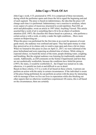 John Cage s Work Of Art
John Cage s work, 4 33, premiered in 1952. It is comprised of three movements,
during which the performer opens and closes the lid to signal the beginning and end
of each segment. The piece is based on indeterminacy, the idea that the piece will
change each time it is performed. Indeterminacy was a reaction to serialism, where
every aspect of a piece of musicwas structured to avoid repetition. Paul Ziff, an
artist and philosopher, wrote an article in 1997 titled, Anything Viewed. This article
asserted that a work of art is something that is fit to be an object of aesthetic
attention (Ziff, 1997). He classifies this fitness based on a person p , who performs a
certain action a with a work, or entity e under the right conditions... Show more
content on Helpwriting.net ...
When this piece was performed for the first time at an event for sponsors of avant
garde music, the audience was confused and upset. They had spent money to what
they perceived as sit in silence only to watch a man open and close a lid six times.
When we listened to this piece in class on April 21, 2017, we were informed of the
piece beforehand and were expecting an allotted time of silence. While sitting in
expected silence, we heard the noises of the room, people drinking water, coughing,
and breathing. But the original audience was listening for traditionally understood
sounds. Additionally, as Ziff comments on the Sistine Chapelmurals and how they
are not aesthetically worthwhile, because the conditions have failed the person
(1997). He states, it would be worthwhile if... the Chapel was turned on its side,
otherwise, it is painful too look at and difficult to see in detail.
Based on these criteria, 4 33 is a work of art based on these criteria. A person can
perform an action with the entity in certain circumstances. If the individual is aware
of the piece being performed, he can perform an action with the piece by interacting
with its message of how we live our lives in expectation while also blocking out
other aspects that we otherwise would have experienced. Of course, this is all based
on the circumstances, there are certainly
 