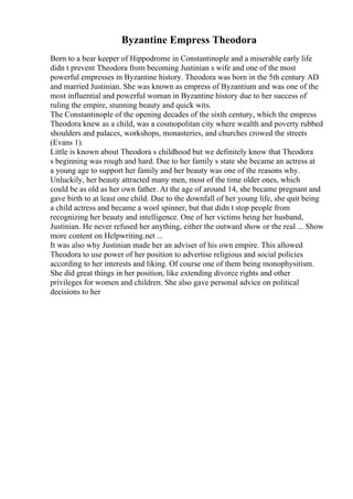 Byzantine Empress Theodora
Born to a bear keeper of Hippodrome in Constantinople and a miserable early life
didn t prevent Theodora from becoming Justinian s wife and one of the most
powerful empresses in Byzantine history. Theodora was born in the 5th century AD
and married Justinian. She was known as empress of Byzantium and was one of the
most influential and powerful woman in Byzantine history due to her success of
ruling the empire, stunning beauty and quick wits.
The Constantinople of the opening decades of the sixth century, which the empress
Theodora knew as a child, was a cosmopolitan city where wealth and poverty rubbed
shoulders and palaces, workshops, monasteries, and churches crowed the streets
(Evans 1).
Little is known about Theodora s childhood but we definitely know that Theodora
s beginning was rough and hard. Due to her family s state she became an actress at
a young age to support her family and her beauty was one of the reasons why.
Unluckily, her beauty attracted many men, most of the time older ones, which
could be as old as her own father. At the age of around 14, she became pregnant and
gave birth to at least one child. Due to the downfall of her young life, she quit being
a child actress and became a wool spinner, but that didn t stop people from
recognizing her beauty and intelligence. One of her victims being her husband,
Justinian. He never refused her anything, either the outward show or the real ... Show
more content on Helpwriting.net ...
It was also why Justinian made her an adviser of his own empire. This allowed
Theodora to use power of her position to advertise religious and social policies
according to her interests and liking. Of course one of them being monophysitism.
She did great things in her position, like extending divorce rights and other
privileges for women and children. She also gave personal advice on political
decisions to her
 