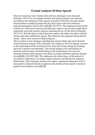 Textual Analysis Of Hate Speech
Discursive practices were evident in this article as ideologies were discussed
(Schroder, 2012:115), for example minority and majority groups were analysed
according to the comments of hate speech as people in Slovenia write hate speech
towards editors or political groups that they don t agree with and to influence
political participation (Erjavec KovaДЌiДЌ, 2012:917). This emphasises the fact that
with the use of discursive practices and discourse analysis one can gain insight about
a particular issue and construct opinions regarding the use of hate speech (Schroder,
2012:115). With the help of critical discourse analysis the author was able to find the
reasons and values behind hate speech. This influences the argument stating that the
reason... Show more content on Helpwriting.net ...
This is evident as four strategies regarding hate speech which came about from the
critical discourse analysis of the comments were analysed. The first strategy is known
as the rearticulation of the meaning of news items and so they change the meaning
and refer to politics and nationality. The second strategy is the rearticulation of
domestic political topics, the third strategy is the rearticulation of events and
situations and the fourth strategy is the attack on certain celebrities opinions (Erjavec
KovaДЌiДЌ, 2012:907 908). This emphasises the effectiveness of the analysis of
text and how important it is to deeply analyse the posts and identify the meanings
behind them. These strategies influence the author s arguments stating that most of
hate speech is directed towards an opposite side and that all hate speech is based on
political issues (Erjavec KovaДЌiДЌ,
 