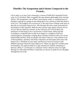 PlatoВґs The Symposium and it theme Compared to the
French...
Life is pink, or so says Louis Armstrong s version of Edith Piaf s beautiful French
song, La Vie En Rose. Plato is arguably the most famous philosopher from Ancient
Greece. The Symposium, one of Plato s most famous works, is a brilliant piece of
literature centered on a group of men telling their own versions of what they believe
to be Love. The Goddess of Love however, is the main focus of Platos work more so
than the act of actually being in love. This becomes the men s main focal point for
the duration of their speeches. Both the story and the song, depict versions of love
of Love that are relatively common. In the soft tones of La Vie En Rose, the
perfection of what being in love can become is heard clearly. Believing that
everything is wonderful and it could never change is a symptom of the rose
coloured glasses Armstrong is singing about. Socrates in believes that Love can be
both horrible and bad. There are people who believe that love is the solution to all
of their problems, and those who believe that there are bad aspects that come with
being in love. Hundreds of years apart, and these two men are trying to send
different messages about the same subject love. When you agree he is neither good
nor beautiful, you need not think he is ugly and bad; he could be something in
between. (Plato, P. 23) Socrates is a character whom is famous in his own right.
Though it is often believed Plato is using him as a device to speak his own thoughts.
Through the rest of the
 