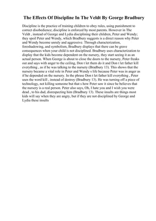The Effects Of Discipline In The Veldt By George Bradbury
Discipline is the practice of training children to obey rules, using punishment to
correct disobedience; discipline is enforced by most parents. However in The
Veldt , instead of George and Lydia disciplining their children, Peter and Wendy;
they spoil Peter and Wendy, which Bradbury suggests is a direct reason why Peter
and Wendy become unruly and aggressive. Through characterization,
foreshadowing, and symbolism, Bradbury displays that there can be grave
consequences when your child is not disciplined. Bradbury uses characterization to
display that the kids become dependent on the nursery, they start seeing it as an
actual person. When George is about to close the doors to the nursery, Peter freaks
out and says with anger to the ceiling, Don t let them do it and Don t let father kill
everything , as if he was talking to the nursery (Bradbury 13). This shows that the
nursery became a vital role in Peter and Wendy s life because Peter was in anger as
if he depended on the nursery. In the phrase Don t let father kill everything , Peter
uses the word kill , instead of destroy (Bradbury 13). He was turning off a piece of
technology, not killing someone but that s how Peter saw it since he believes that
the nursery is a real person. Peter also says, Oh, I hate you and I wish you were
dead , to his dad, disrespecting him (Bradbury 13). These insults are things most
kids will say when they are angry, but if they are not disciplined by George and
Lydia these insults
 