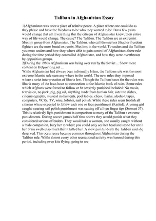Taliban in Afghanistan Essay
1)Afghanistan was once a place of relative peace. A place where one could do as
they please and have the freedoms to be who they wanted to be. But a few years
would change that all. Everything that the citizens of Afghanistan knew, their entire
way of life would change. The cause? The Taliban. The Taliban are an extremist
Muslim group from Afghanistan. The Taliban, who call themselves Jihad or freedom
fighters are the most brutal extremist Muslims in the world. To understand the Taliban
you must understand how they where able to gain control of Afghanistan ,there rule
during the time period they controlled Afghanistan, and how they were overthrown
by opposition groups.
2)During the 1980s Afghanistan was being over run by the Soviet ... Show more
content on Helpwriting.net ...
While Afghanistan had always been informally Islam, the Taliban rule was the most
extreme Islamic rule seen any where in the world. The new rules they imposed
where a strict interpretation of Sharia law. Though the Taliban bases for the rules was
Sharia many of the laws have no connection to the Islamic book of rules. Some rules
which Afghans were forced to follow or be severely punished included: No music,
television, no pork, pig, pig oil, anything made from human hair, satellite dishes,
cinematography, musical instruments, pool tables, chess, masks, alcohol, tapes,
computers, VCRs, TV, wine, lobster, nail polish. While these rules seem foolish all
citizens where expected to follow each one or face punishment (Rashid). A young girl
caught wearing nail polish punishment was cutting off all ten finger tips (Stewart 37).
This is relatively light punishment in comparison to many of the Taliban s extreme
punishments. During soccer games half time shows they would punish what they
considered serious offenders. They would take a women, one usually caught without
a male companion, bury her to where you could only see her head and stone her until
her brain swelled so much that it killed her. A slow painful death the Taliban said she
deserved. This occurrence became common throughout Afghanistan during the
Taliban rule. While almost every other recreational activity was banned during this
period, including even kite flying, going to see
 